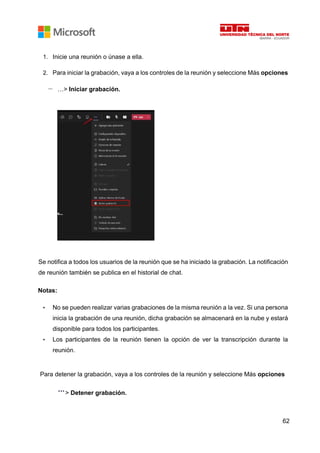 62
1. Inicie una reunión o únase a ella.
2. Para iniciar la grabación, vaya a los controles de la reunión y seleccione Más opciones
…> Iniciar grabación.
Se notifica a todos los usuarios de la reunión que se ha iniciado la grabación. La notificación
de reunión también se publica en el historial de chat.
Notas:
• No se pueden realizar varias grabaciones de la misma reunión a la vez. Si una persona
inicia la grabación de una reunión, dicha grabación se almacenará en la nube y estará
disponible para todos los participantes.
• Los participantes de la reunión tienen la opción de ver la transcripción durante la
reunión.
Para detener la grabación, vaya a los controles de la reunión y seleccione Más opciones
> Detener grabación.
 