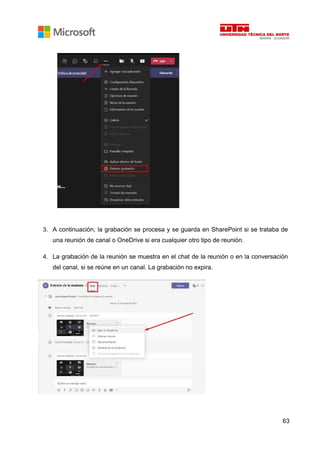 63
3. A continuación, la grabación se procesa y se guarda en SharePoint si se trataba de
una reunión de canal o OneDrive si era cualquier otro tipo de reunión.
4. La grabación de la reunión se muestra en el chat de la reunión o en la conversación
del canal, si se reúne en un canal. La grabación no expira.
 