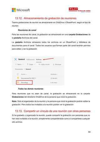 64
13.12. Almacenamiento de grabación de reuniones
Teams grabaciones de reunión se almacenarán en OneDrive o SharePoint, según el tipo de
reunión.
Reuniones de canal
Para las reuniones de canal, la grabación se almacenará en una carpeta Grabaciones de
la pestaña Archivos del canal.
La pestaña Archivos almacena todos los archivos en un SharePoint y biblioteca de
documentos para el canal. Todos los usuarios que forman parte del canal tendrán permiso
para editar y ver la grabación
Todas las demás reuniones
Para reuniones que no sean de canal, la grabación se almacenará en la carpeta
Grabaciones del directorio OneDrive de la persona que inició la grabación.
Nota: Solo el organizador de la reunión y la persona que inició la grabación podrán editar la
grabación. Pero todos los invitados a la reunión podrán ver la grabación
13.13. Compartir un vínculo de una reunión con otras personas
Si ha grabado u organizado la reunión, puede compartir la grabación con personas que no
han sido invitadas a la reunión, simplemente compartiéndola como si compartiese cualquier
otro archivo.
 