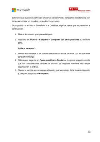 65
Solo tiene que buscar el archivo en OneDrive o SharePoint y compartirlo directamente con
personas o copiar un vínculo y compartirlo como quiera.
Si ya guardó un archivo a SharePoint o a OneDrive, siga los pasos que se presentan a
continuación.
1. Abra el documento que quiera compartir.
2. Haga clic en Archivo > Compartir > Compartir con otras personas (o, en Word
2013,
Invitar a personas).
3. Escriba los nombres o los correos electrónicos de los usuarios con los que está
compartiendo algo.
4. Si lo desea, haga clic en Puede modificar o Puede ver. La primera opción permite
que sus colaboradores cambien el archivo. La segunda mantiene una mayor
seguridad en el archivo.
5. Si quiere, escriba un mensaje en el cuadro que hay debajo de la línea de dirección
y, después, haga clic en Compartir.
 