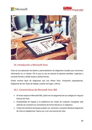 66
14. Introducción a Microsoft Visio
Visio es una aplicación de diseño y personalización de diagramas visuales que comunican
información en un vistazo. Por lo que su uso se resume en generar plantillas, organizar y
conectar formas y añadir textos a dichas formas.
Existe muchos tipos de diagramas que nos ofrece Visio, incluyendo organigramas,
diagramas de red, flujos de trabajo y planes de hogar u oficina.
14.1. Características de Microsoft Visio 365
• Al iniciar sesión en Microsoft 365, podrá ver los diagramas de sus colegas sin ninguna
licencia de Visio.
• Accesibilidad de ingreso a la plataforma por medio de cualquier navegador web
además de compartir tus comentarios de forma directa en un diagrama.
• Todos los miembros del equipo pueden ver, comentar y compartir efectivos diagramas
de Visio en plataformas Teams con o sin una licencia de Visio.
 