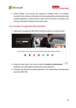 67
• Puede Acceder a los archivos que necesita en cualquier lugar y en cualquier
momento. Si los archivos se almacenan en línea, puedes abrirlos y observarlos desde
cualquier dispositivo, incluidos iPhone o iPad. Para ver archivos sin conexión, solo
tienes que descargar la aplicación web Visio Viewer.
14.2. Acceder a la aplicación Microsoft Visio
1. Ingresamos a la pagina de office 365 e iniciaremos sesión con nuestra cuenta.
2. Luego de iniciar sesión, nos iremos la opción Iniciador de aplicaciones
localizado en la parte superior izquierda de nuestra plataforma.
3. Al hacerlo nos aparecerá una lista de opciones en los cuales estarán cada aplicación
que ofrece office 365.
 