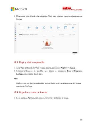 69
5. Finalmente nos dirigirá a la aplicación Visio para diseñar nuestros diagramas de
formas.
14.3. Elegir y abrir una plantilla
1. Abra Visio en la web. Si Visio ya está abierto, seleccione Archivo > Nuevo.
2. Seleccione Crear en la plantilla que desee o seleccione Crear en Diagrama
básico para empezar desde cero.
Nota:
Cada uno de los diagramas básicos se guardarán en la carpeta general de nuestra
cuenta de OneDrive.
14.4. Organizar y conectar formas
1. En la ventana Formas, seleccione una forma y arrástrela al lienzo.
 