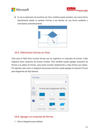 71
4. Si usa la aplicación de escritorio de Visio, también puede arrastrar una nueva forma
directamente desde la ventana Formas a las flechas de una forma existente y
conectarlas automáticamente.
14.5. Administrar formas en Visio
Visio para la Web tiene muchas formas que se organizan en conjuntos de formas. Cada
diagrama tiene conjuntos de formas iniciales. Pero también puede agregar conjuntos de
formas a la paleta de formas, para poder acceder rápidamente a otras formas que desee.
Por ejemplo, para crear un diagrama de proceso informal, puede agregar el conjunto Formas
para diagramas de flujo básicas.
14.6. Agregar un conjunto de formas
1. Abra el diagrama para editarlo.
 