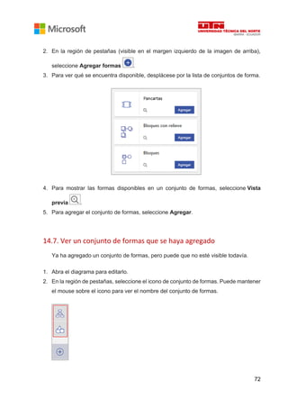 72
2. En la región de pestañas (visible en el margen izquierdo de la imagen de arriba),
seleccione Agregar formas .
3. Para ver qué se encuentra disponible, desplácese por la lista de conjuntos de forma.
4. Para mostrar las formas disponibles en un conjunto de formas, seleccione Vista
previa .
5. Para agregar el conjunto de formas, seleccione Agregar.
14.7. Ver un conjunto de formas que se haya agregado
Ya ha agregado un conjunto de formas, pero puede que no esté visible todavía.
1. Abra el diagrama para editarlo.
2. En la región de pestañas, seleccione el icono de conjunto de formas. Puede mantener
el mouse sobre el icono para ver el nombre del conjunto de formas.
 