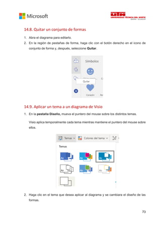 73
14.8. Quitar un conjunto de formas
1. Abra el diagrama para editarlo.
2. En la región de pestañas de forma, haga clic con el botón derecho en el icono de
conjunto de forma y, después, seleccione Quitar.
14.9. Aplicar un tema a un diagrama de Visio
1. En la pestaña Diseño, mueva el puntero del mouse sobre los distintos temas.
Visio aplica temporalmente cada tema mientras mantiene el puntero del mouse sobre
ellos.
2. Haga clic en el tema que desea aplicar al diagrama y se cambiara el diseño de las
formas.
 