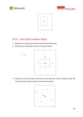 76
14.12. Girar texto a cualquier ángulo
1. Seleccione el cuadro que contiene el texto que desea girar.
2. Seleccione el controlador de giro encima del cuadro.
3. Empiece a mover el puntero del mouse en una dirección circular. Suelte el botón del
mouse cuando el texto se gire a la posición que desee.
.
 