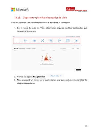 77
14.13. Diagramas y plantillas destacados de Visio
En Visio podemos usar distintas plantillas que nos ofrece la plataforma.
1. En el menú de inicio de Visio, observamos algunas plantillas destacadas que
generalmente usamos
2. Vamos a la opción Mas plantillas
3. Nos aparecerá un menú en el cual estarán una gran cantidad de plantillas de
diagramas populares.
 