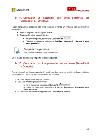 80
14.14. Compartir un diagrama con otras personas en
Sharepoint o Onedrive.
Puede compartir un diagrama con otros usuarios enviando un vínculo a este en el correo
electrónico.
1. Abra el diagrama en Visio para la Web.
2. Siga uno de estos procedimientos:
• Al ver el diagrama, seleccione Compartir
• Al editar el diagrama, seleccione Archivo > Compartir > Compartir con
otras personas.
En el cuadro de diálogo Compartir seleccione Enviar.
14.15. Compartir con otras personas que no tienen SharePoint
o Onedrive
Puede compartir un diagrama enviando un vínculo. Los usuarios pueden verlo en cualquier
explorador web, incluso si no tienen la Visio de escritorio.
1. Abra el diagrama en Visio para la Web.
2. Siga uno de estos procedimientos:
▪ Al ver el diagrama, seleccione Compartir .
▪ Al editar el diagrama, seleccione Archivo > Compartir > Compartir con
otras personas.
3. En el cuadro de diálogo Compartir seleccione Copiar vínculo.
 