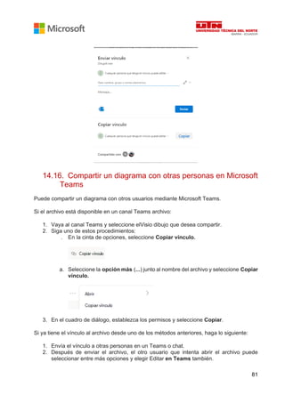 81
14.16. Compartir un diagrama con otras personas en Microsoft
Teams
Puede compartir un diagrama con otros usuarios mediante Microsoft Teams.
Si el archivo está disponible en un canal Teams archivo:
1. Vaya al canal Teams y seleccione elVisio dibujo que desea compartir.
2. Siga uno de estos procedimientos:
. En la cinta de opciones, seleccione Copiar vínculo.
a. Seleccione la opción más (...) junto al nombre del archivo y seleccione Copiar
vínculo.
3. En el cuadro de diálogo, establezca los permisos y seleccione Copiar.
Si ya tiene el vínculo al archivo desde uno de los métodos anteriores, haga lo siguiente:
1. Envía el vínculo a otras personas en un Teams o chat.
2. Después de enviar el archivo, el otro usuario que intenta abrir el archivo puede
seleccionar entre más opciones y elegir Editar en Teams también.
 