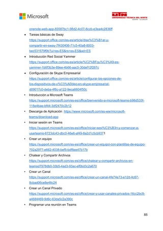 85
onenote-web-app-83587bc1-98d2-4c07-8ccb-e3ea4c2836ff
• Tareas básicas de Sway
https://support.office.com/es-es/article/dise%C3%B1ar-y-
compartir-en-sway-7f430406-71c5-40a8-8003-
bec531579f0b?ui=es-ES&rs=es-ES&ad=ES
• Introducción Red Social Yammer
https://support.office.com/es-es/article/%C2%BFqu%C3%A9-es-
yammer-1b0f3b3e-89ee-4b66-aac5-30def12f287c
• Configuración de Skype Empresarial
https://support.office.com/es-es/article/configurar-las-opciones-de-
los-dispositivos-de-v%C3%ADdeo-en-skype-empresarial-
d09017c0-deba-4f6c-a122-9eca6604f50c
• Introducción a Microsoft Teams
https://support.microsoft.com/es-es/office/bienvenido-a-microsoft-teams-b98d533f-
118e4bae-bf44-3df2470c2b12
• Descarga de Aplicación https://www.microsoft.com/es-ww/microsoft-
teams/download-app
• Iniciar sesión en Teams
https://support.microsoft.com/es-es/office/iniciar-sesi%C3%B3n-y-comenzar-a-
usarteams-6723dc43-dbc0-46e6-af49-8a2d1c5cb9371
• Crear un equipo
https://support.microsoft.com/es-es/office/crear-un-equipo-con-plantillas-de-equipo-
702a2977-e662-4038-bef5-bdf8ee47b17b
• Chatear y Compartir Archivos
https://support.microsoft.com/es-es/office/chatear-y-compartir-archivos-en-
teamsd7978db0-33b5-4ad3-93ac-ef0bd3c2a670
• Crear un Canal
https://support.microsoft.com/es-es/office/crear-un-canal-4fe74e73-e12d-4c67-
8cbad06ce8e48c24
• Crear un Canal Privado
https://support.microsoft.com/es-es/office/crear-y-usar-canales-privados-16cc2bc9-
a4684469-9d6c-63da5c2a390c
• Programar una reunión en Teams
 