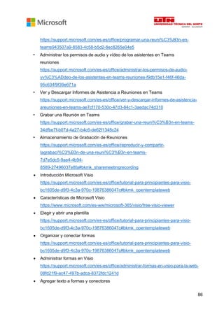 86
https://support.microsoft.com/es-es/office/programar-una-reuni%C3%B3n-en-
teams943507a9-8583-4c58-b5d2-8ec8265e04e5
• Administrar los permisos de audio y vídeo de los asistentes en Teams
reuniones
https://support.microsoft.com/es-es/office/administrar-los-permisos-de-audio-
yv%C3%ADdeo-de-los-asistentes-en-teams-reuniones-f9db15e1-f46f-46da-
95c634f9f39e671a
• Ver y Descargar Informes de Asistencia a Reuniones en Teams
https://support.microsoft.com/es-es/office/ver-y-descargar-informes-de-asistencia-
areuniones-en-teams-ae7cf170-530c-47d3-84c1-3aedac74d310
• Grabar una Reunión en Teams
https://support.microsoft.com/es-es/office/grabar-una-reuni%C3%B3n-en-teams-
34dfbe7f-b07d-4a27-b4c6-de62f1348c24
• Almacenamiento de Grabación de Reuniones
https://support.microsoft.com/es-es/office/reproducir-y-compartir-
lagrabaci%C3%B3n-de-una-reuni%C3%B3n-en-teams-
7d7e5dc5-9ae4-4b94-
8589-27496037e8fa#bkmk_sharemeetingrecording
• Introducción Microsoft Visio
https://support.microsoft.com/es-es/office/tutorial-para-principiantes-para-visio-
bc1605de-d9f3-4c3a-970c-19876386047c#bkmk_opentemplateweb
• Características de Microsoft Visio
https://www.microsoft.com/es-ww/microsoft-365/visio/free-visio-viewer
• Elegir y abrir una plantilla
https://support.microsoft.com/es-es/office/tutorial-para-principiantes-para-visio-
bc1605de-d9f3-4c3a-970c-19876386047c#bkmk_opentemplateweb
• Organizar y conectar formas
https://support.microsoft.com/es-es/office/tutorial-para-principiantes-para-visio-
bc1605de-d9f3-4c3a-970c-19876386047c#bkmk_opentemplateweb
• Administrar formas en Visio
https://support.microsoft.com/es-es/office/administrar-formas-en-visio-para-la-web-
08fd21f9-ac47-497b-adca-8372fdc1241d
• Agregar texto a formas y conectores
 