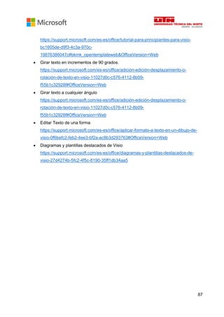 87
https://support.microsoft.com/es-es/office/tutorial-para-principiantes-para-visio-
bc1605de-d9f3-4c3a-970c-
19876386047c#bkmk_opentemplateweb&OfficeVersion=Web
• Girar texto en incrementos de 90 grados.
https://support.microsoft.com/es-es/office/adición-edición-desplazamiento-o-
rotación-de-texto-en-visio-11027d0c-c576-4112-8b09-
f55b1c32928f#OfficeVersion=Web
• Girar texto a cualquier ángulo
https://support.microsoft.com/es-es/office/adición-edición-desplazamiento-o-
rotación-de-texto-en-visio-11027d0c-c576-4112-8b09-
f55b1c32928f#OfficeVersion=Web
• Editar Texto de una forma
https://support.microsoft.com/es-es/office/aplicar-formato-a-texto-en-un-dibujo-de-
visio-0f6befc2-feb2-4ee3-bf2a-ac8b3d293763#OfficeVersion=Web
• Diagramas y plantillas destacados de Visio
https://support.microsoft.com/es-es/office/diagramas-y-plantillas-destacados-de-
visio-27d4274b-5fc2-4f5c-8190-35ff1db34aa5
 