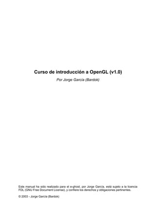 Curso de introducción a OpenGL (v1.0)
                            Por Jorge García (Bardok)




Este manual ha sido realizado para el e-ghost, por Jorge García, está sujeto a la licencia
FDL (GNU Free Document License), y confiere los derechos y obligaciones pertinentes.

© 2003 - Jorge García (Bardok)
 