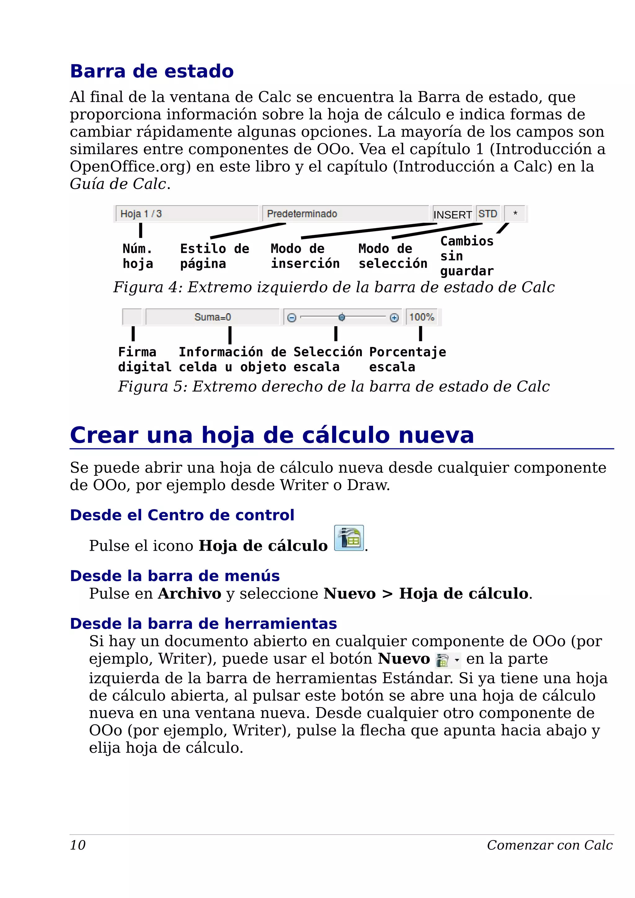 Barra de estado
Al final de la ventana de Calc se encuentra la Barra de estado, que
proporciona información sobre la hoja de cálculo e indica formas de
cambiar rápidamente algunas opciones. La mayoría de los campos son
similares entre componentes de OOo. Vea el capítulo 1 (Introducción a
OpenOffice.org) en este libro y el capítulo (Introducción a Calc) en la
Guía de Calc.
Figura 4: Extremo izquierdo de la barra de estado de Calc
Figura 5: Extremo derecho de la barra de estado de Calc
Crear una hoja de cálculo nueva
Se puede abrir una hoja de cálculo nueva desde cualquier componente
de OOo, por ejemplo desde Writer o Draw.
Desde el Centro de control
Pulse el icono Hoja de cálculo .
Desde la barra de menús
Pulse en Archivo y seleccione Nuevo > Hoja de cálculo.
Desde la barra de herramientas
Si hay un documento abierto en cualquier componente de OOo (por
ejemplo, Writer), puede usar el botón Nuevo en la parte
izquierda de la barra de herramientas Estándar. Si ya tiene una hoja
de cálculo abierta, al pulsar este botón se abre una hoja de cálculo
nueva en una ventana nueva. Desde cualquier otro componente de
OOo (por ejemplo, Writer), pulse la flecha que apunta hacia abajo y
elija hoja de cálculo.
10 Comenzar con Calc
Núm.
hoja
Estilo de
página
Modo de
inserción
Cambios
sin
guardar
Modo de
selección
INSERT *
Firma
digital
Información de
celda u objeto
Porcentaje
escala
Selección
escala
 