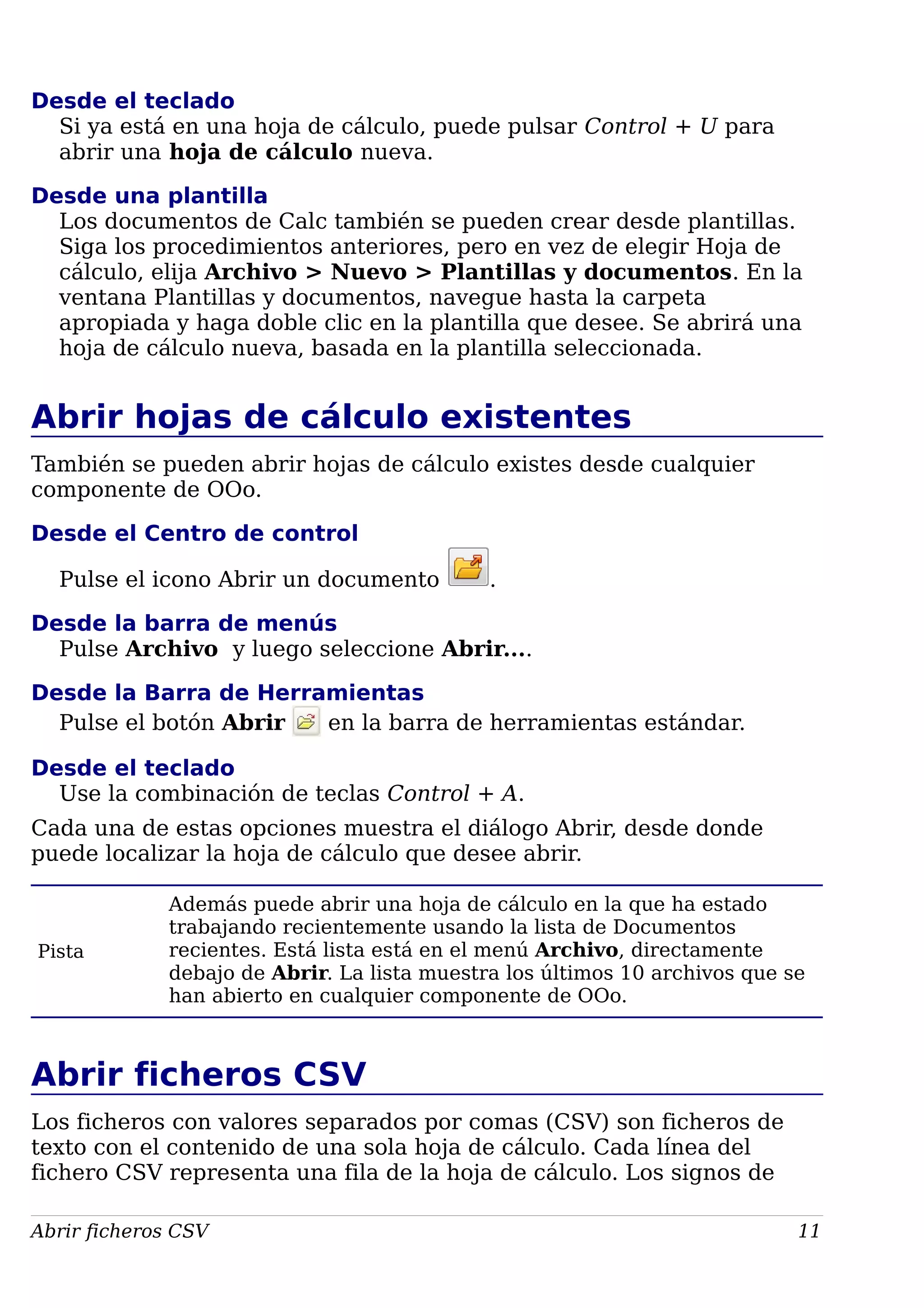 Desde el teclado
Si ya está en una hoja de cálculo, puede pulsar Control + U para
abrir una hoja de cálculo nueva.
Desde una plantilla
Los documentos de Calc también se pueden crear desde plantillas.
Siga los procedimientos anteriores, pero en vez de elegir Hoja de
cálculo, elija Archivo > Nuevo > Plantillas y documentos. En la
ventana Plantillas y documentos, navegue hasta la carpeta
apropiada y haga doble clic en la plantilla que desee. Se abrirá una
hoja de cálculo nueva, basada en la plantilla seleccionada.
Abrir hojas de cálculo existentes
También se pueden abrir hojas de cálculo existes desde cualquier
componente de OOo.
Desde el Centro de control
Pulse el icono Abrir un documento .
Desde la barra de menús
Pulse Archivo y luego seleccione Abrir....
Desde la Barra de Herramientas
Pulse el botón Abrir en la barra de herramientas estándar.
Desde el teclado
Use la combinación de teclas Control + A.
Cada una de estas opciones muestra el diálogo Abrir, desde donde
puede localizar la hoja de cálculo que desee abrir.
Pista
Además puede abrir una hoja de cálculo en la que ha estado
trabajando recientemente usando la lista de Documentos
recientes. Está lista está en el menú Archivo, directamente
debajo de Abrir. La lista muestra los últimos 10 archivos que se
han abierto en cualquier componente de OOo.
Abrir ficheros CSV
Los ficheros con valores separados por comas (CSV) son ficheros de
texto con el contenido de una sola hoja de cálculo. Cada línea del
fichero CSV representa una fila de la hoja de cálculo. Los signos de
Abrir ficheros CSV 11
 