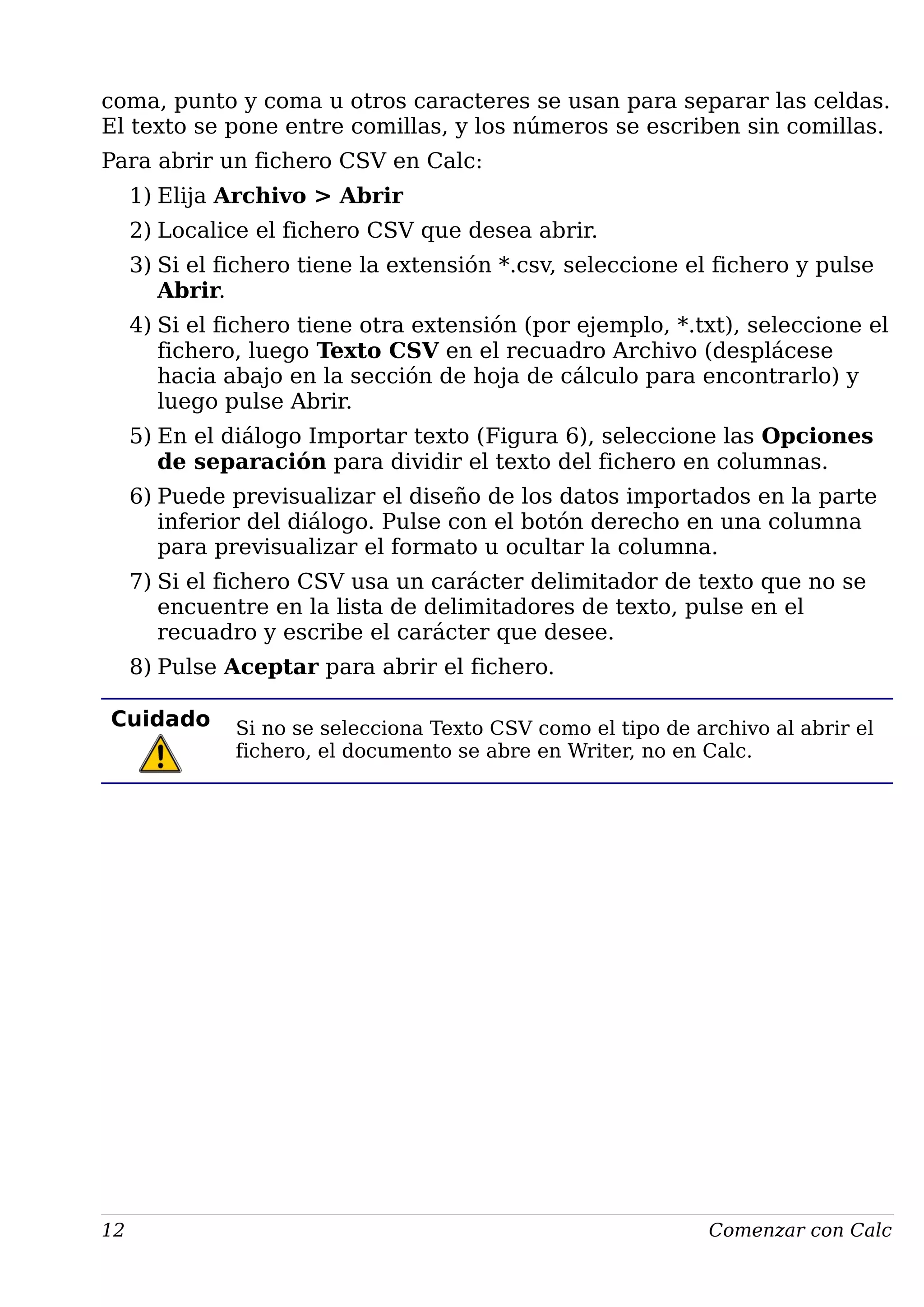 coma, punto y coma u otros caracteres se usan para separar las celdas.
El texto se pone entre comillas, y los números se escriben sin comillas.
Para abrir un fichero CSV en Calc:
1) Elija Archivo > Abrir
2) Localice el fichero CSV que desea abrir.
3) Si el fichero tiene la extensión *.csv, seleccione el fichero y pulse
Abrir.
4) Si el fichero tiene otra extensión (por ejemplo, *.txt), seleccione el
fichero, luego Texto CSV en el recuadro Archivo (desplácese
hacia abajo en la sección de hoja de cálculo para encontrarlo) y
luego pulse Abrir.
5) En el diálogo Importar texto (Figura 6), seleccione las Opciones
de separación para dividir el texto del fichero en columnas.
6) Puede previsualizar el diseño de los datos importados en la parte
inferior del diálogo. Pulse con el botón derecho en una columna
para previsualizar el formato u ocultar la columna.
7) Si el fichero CSV usa un carácter delimitador de texto que no se
encuentre en la lista de delimitadores de texto, pulse en el
recuadro y escribe el carácter que desee.
8) Pulse Aceptar para abrir el fichero.
Cuidado Si no se selecciona Texto CSV como el tipo de archivo al abrir el
fichero, el documento se abre en Writer, no en Calc.
12 Comenzar con Calc
 