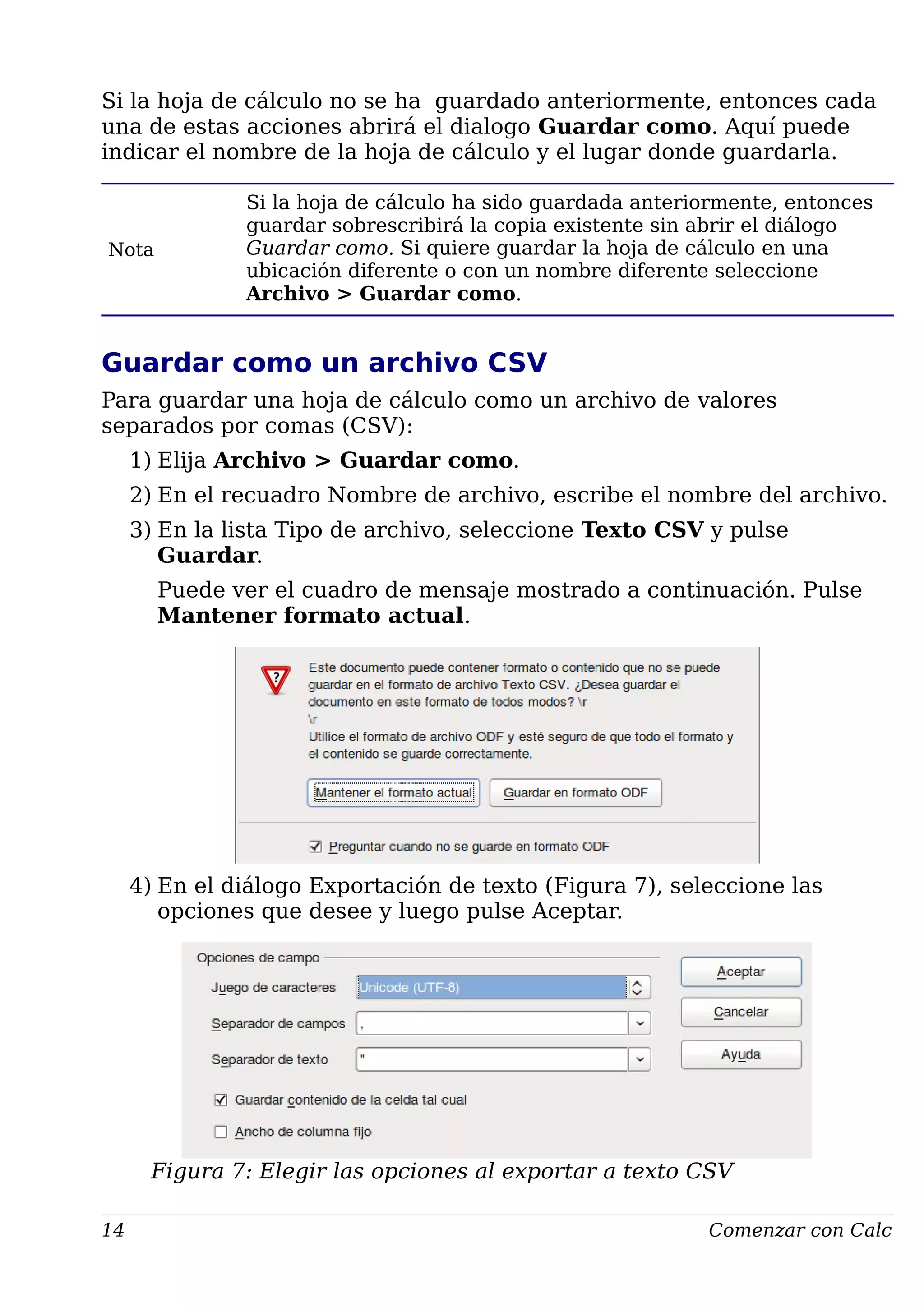 Si la hoja de cálculo no se ha guardado anteriormente, entonces cada
una de estas acciones abrirá el dialogo Guardar como. Aquí puede
indicar el nombre de la hoja de cálculo y el lugar donde guardarla.
Nota
Si la hoja de cálculo ha sido guardada anteriormente, entonces
guardar sobrescribirá la copia existente sin abrir el diálogo
Guardar como. Si quiere guardar la hoja de cálculo en una
ubicación diferente o con un nombre diferente seleccione
Archivo > Guardar como.
Guardar como un archivo CSV
Para guardar una hoja de cálculo como un archivo de valores
separados por comas (CSV):
1) Elija Archivo > Guardar como.
2) En el recuadro Nombre de archivo, escribe el nombre del archivo.
3) En la lista Tipo de archivo, seleccione Texto CSV y pulse
Guardar.
Puede ver el cuadro de mensaje mostrado a continuación. Pulse
Mantener formato actual.
4) En el diálogo Exportación de texto (Figura 7), seleccione las
opciones que desee y luego pulse Aceptar.
Figura 7: Elegir las opciones al exportar a texto CSV
14 Comenzar con Calc
 