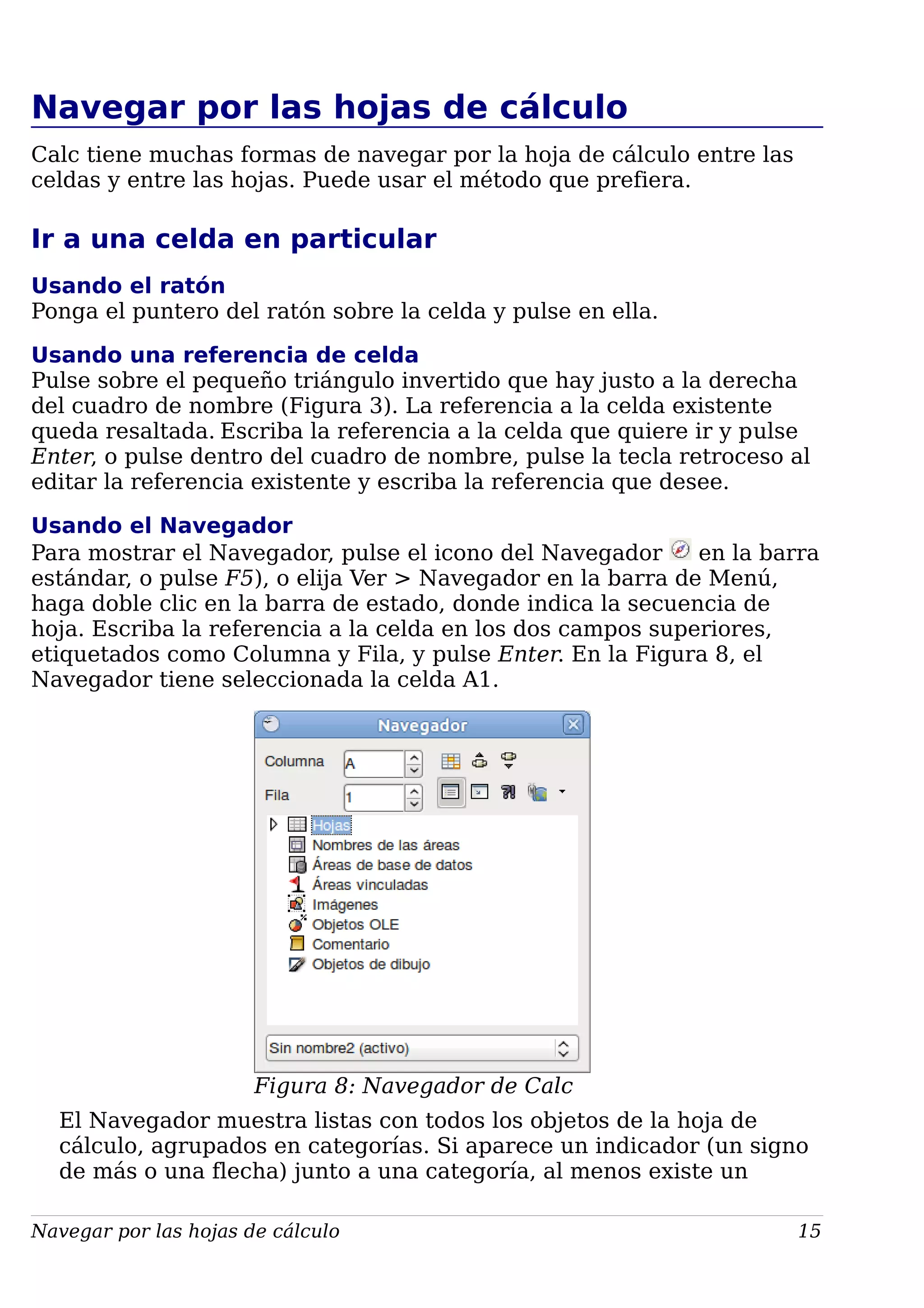 Navegar por las hojas de cálculo
Calc tiene muchas formas de navegar por la hoja de cálculo entre las
celdas y entre las hojas. Puede usar el método que prefiera.
Ir a una celda en particular
Usando el ratón
Ponga el puntero del ratón sobre la celda y pulse en ella.
Usando una referencia de celda
Pulse sobre el pequeño triángulo invertido que hay justo a la derecha
del cuadro de nombre (Figura 3). La referencia a la celda existente
queda resaltada. Escriba la referencia a la celda que quiere ir y pulse
Enter, o pulse dentro del cuadro de nombre, pulse la tecla retroceso al
editar la referencia existente y escriba la referencia que desee.
Usando el Navegador
Para mostrar el Navegador, pulse el icono del Navegador en la barra
estándar, o pulse F5), o elija Ver > Navegador en la barra de Menú,
haga doble clic en la barra de estado, donde indica la secuencia de
hoja. Escriba la referencia a la celda en los dos campos superiores,
etiquetados como Columna y Fila, y pulse Enter. En la Figura 8, el
Navegador tiene seleccionada la celda A1.
Figura 8: Navegador de Calc
El Navegador muestra listas con todos los objetos de la hoja de
cálculo, agrupados en categorías. Si aparece un indicador (un signo
de más o una flecha) junto a una categoría, al menos existe un
Navegar por las hojas de cálculo 15
 