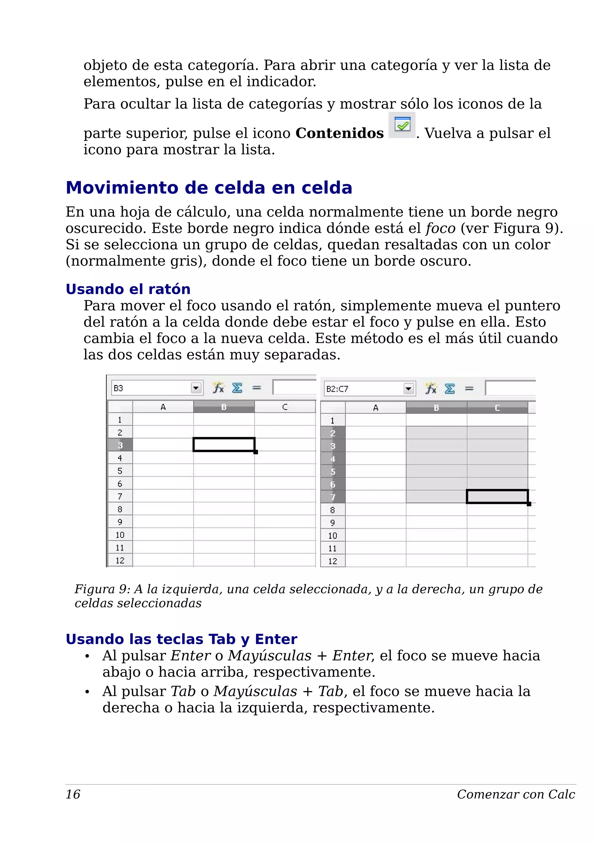 objeto de esta categoría. Para abrir una categoría y ver la lista de
elementos, pulse en el indicador.
Para ocultar la lista de categorías y mostrar sólo los iconos de la
parte superior, pulse el icono Contenidos . Vuelva a pulsar el
icono para mostrar la lista.
Movimiento de celda en celda
En una hoja de cálculo, una celda normalmente tiene un borde negro
oscurecido. Este borde negro indica dónde está el foco (ver Figura 9).
Si se selecciona un grupo de celdas, quedan resaltadas con un color
(normalmente gris), donde el foco tiene un borde oscuro.
Usando el ratón
Para mover el foco usando el ratón, simplemente mueva el puntero
del ratón a la celda donde debe estar el foco y pulse en ella. Esto
cambia el foco a la nueva celda. Este método es el más útil cuando
las dos celdas están muy separadas.
Figura 9: A la izquierda, una celda seleccionada, y a la derecha, un grupo de
celdas seleccionadas
Usando las teclas Tab y Enter
• Al pulsar Enter o Mayúsculas + Enter, el foco se mueve hacia
abajo o hacia arriba, respectivamente.
• Al pulsar Tab o Mayúsculas + Tab, el foco se mueve hacia la
derecha o hacia la izquierda, respectivamente.
16 Comenzar con Calc
 