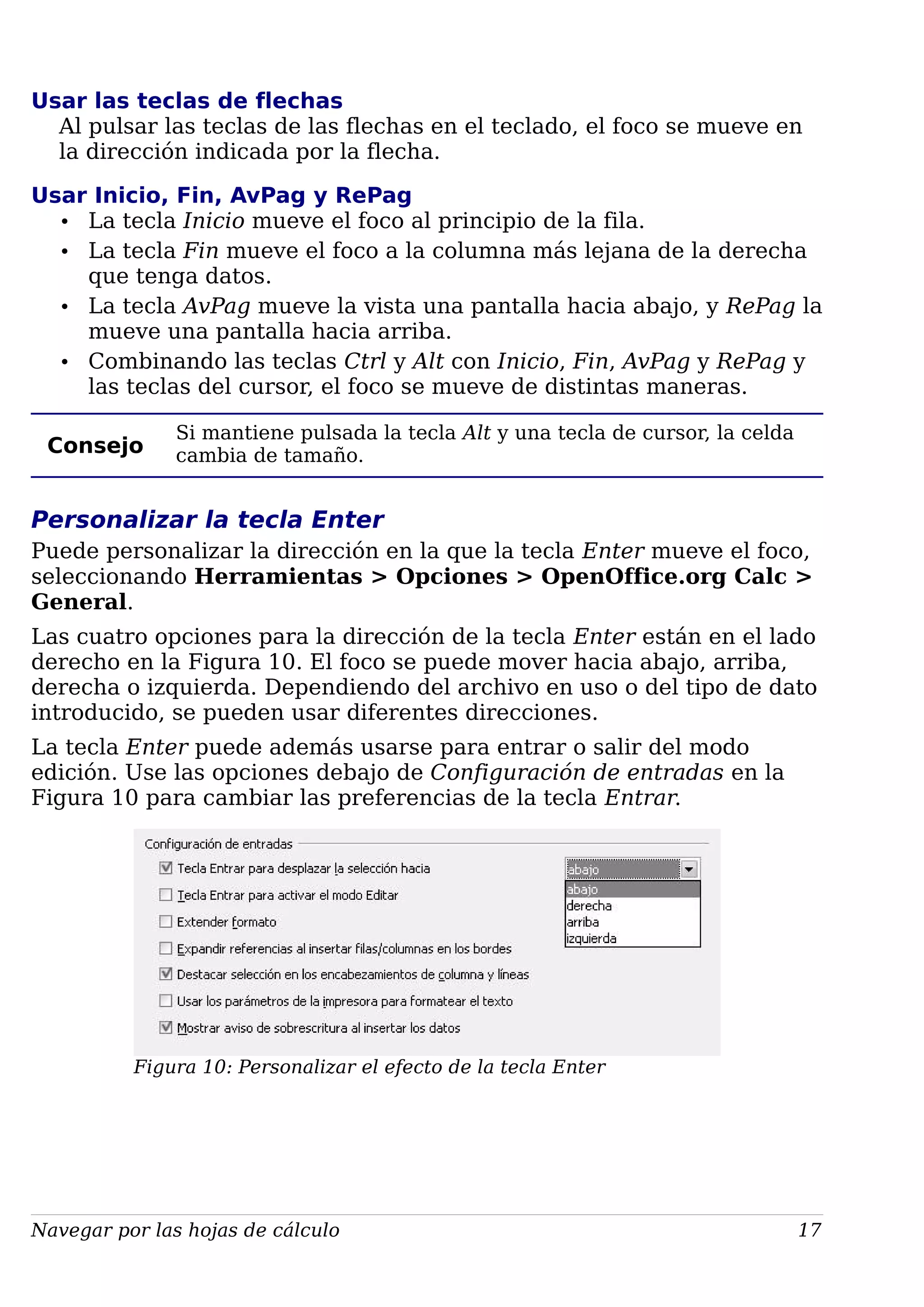 Usar las teclas de flechas
Al pulsar las teclas de las flechas en el teclado, el foco se mueve en
la dirección indicada por la flecha.
Usar Inicio, Fin, AvPag y RePag
• La tecla Inicio mueve el foco al principio de la fila.
• La tecla Fin mueve el foco a la columna más lejana de la derecha
que tenga datos.
• La tecla AvPag mueve la vista una pantalla hacia abajo, y RePag la
mueve una pantalla hacia arriba.
• Combinando las teclas Ctrl y Alt con Inicio, Fin, AvPag y RePag y
las teclas del cursor, el foco se mueve de distintas maneras.
Consejo
Si mantiene pulsada la tecla Alt y una tecla de cursor, la celda
cambia de tamaño.
Personalizar la tecla Enter
Puede personalizar la dirección en la que la tecla Enter mueve el foco,
seleccionando Herramientas > Opciones > OpenOffice.org Calc >
General.
Las cuatro opciones para la dirección de la tecla Enter están en el lado
derecho en la Figura 10. El foco se puede mover hacia abajo, arriba,
derecha o izquierda. Dependiendo del archivo en uso o del tipo de dato
introducido, se pueden usar diferentes direcciones.
La tecla Enter puede además usarse para entrar o salir del modo
edición. Use las opciones debajo de Configuración de entradas en la
Figura 10 para cambiar las preferencias de la tecla Entrar.
Figura 10: Personalizar el efecto de la tecla Enter
Navegar por las hojas de cálculo 17
 
