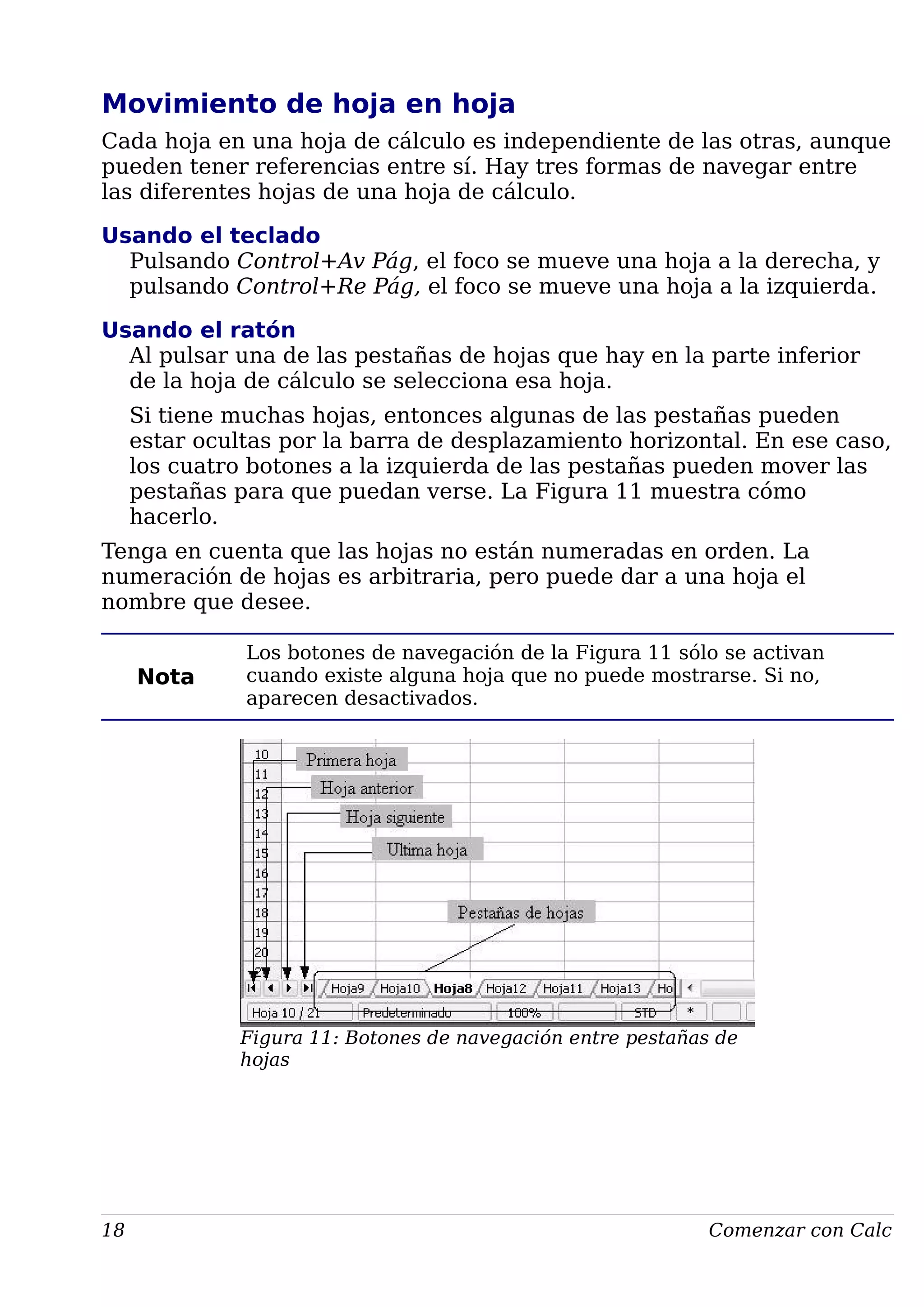 Movimiento de hoja en hoja
Cada hoja en una hoja de cálculo es independiente de las otras, aunque
pueden tener referencias entre sí. Hay tres formas de navegar entre
las diferentes hojas de una hoja de cálculo.
Usando el teclado
Pulsando Control+Av Pág, el foco se mueve una hoja a la derecha, y
pulsando Control+Re Pág, el foco se mueve una hoja a la izquierda.
Usando el ratón
Al pulsar una de las pestañas de hojas que hay en la parte inferior
de la hoja de cálculo se selecciona esa hoja.
Si tiene muchas hojas, entonces algunas de las pestañas pueden
estar ocultas por la barra de desplazamiento horizontal. En ese caso,
los cuatro botones a la izquierda de las pestañas pueden mover las
pestañas para que puedan verse. La Figura 11 muestra cómo
hacerlo.
Tenga en cuenta que las hojas no están numeradas en orden. La
numeración de hojas es arbitraria, pero puede dar a una hoja el
nombre que desee.
Nota
Los botones de navegación de la Figura 11 sólo se activan
cuando existe alguna hoja que no puede mostrarse. Si no,
aparecen desactivados.
Figura 11: Botones de navegación entre pestañas de
hojas
18 Comenzar con Calc
 