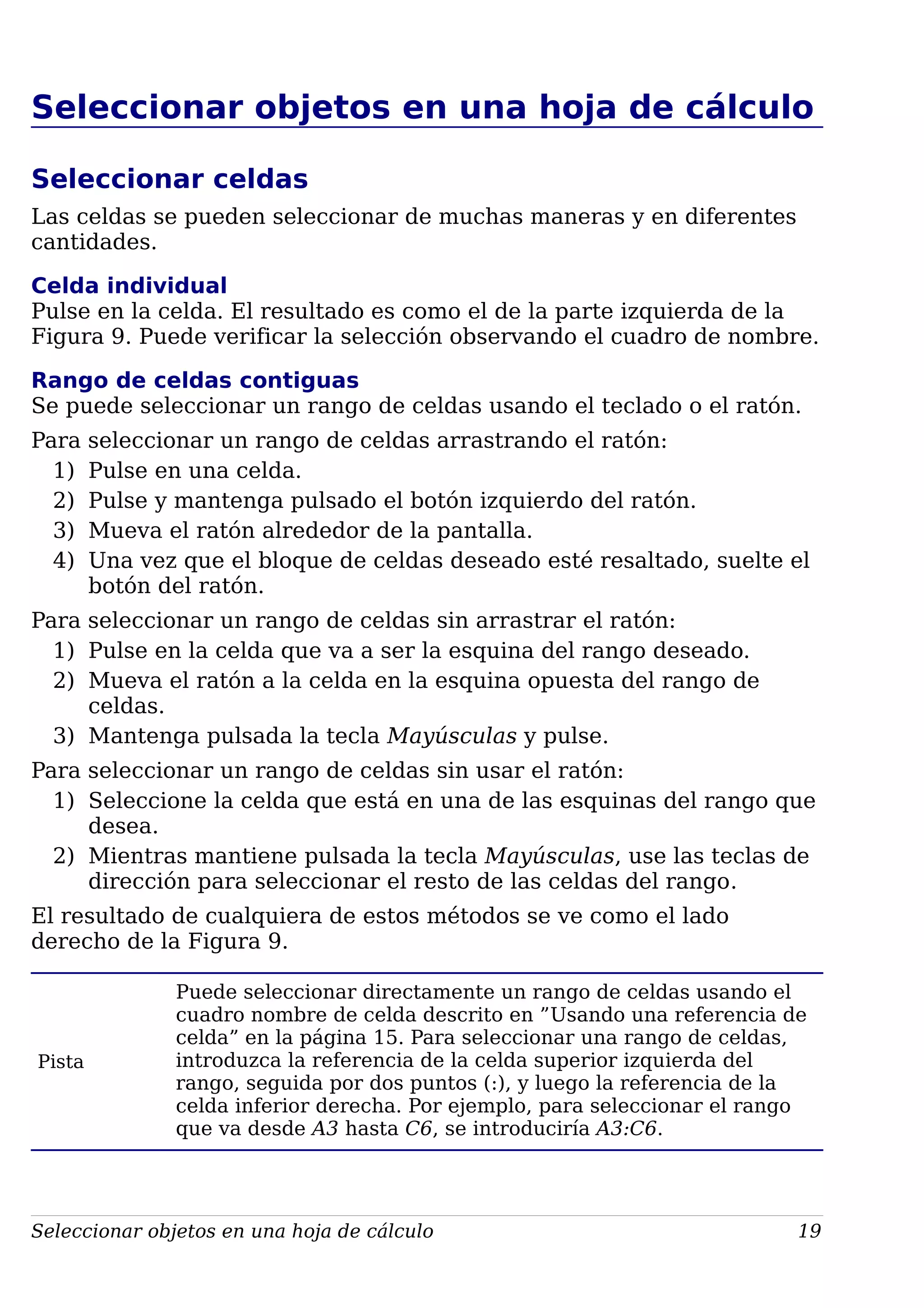 Seleccionar objetos en una hoja de cálculo
Seleccionar celdas
Las celdas se pueden seleccionar de muchas maneras y en diferentes
cantidades.
Celda individual
Pulse en la celda. El resultado es como el de la parte izquierda de la
Figura 9. Puede verificar la selección observando el cuadro de nombre.
Rango de celdas contiguas
Se puede seleccionar un rango de celdas usando el teclado o el ratón.
Para seleccionar un rango de celdas arrastrando el ratón:
1) Pulse en una celda.
2) Pulse y mantenga pulsado el botón izquierdo del ratón.
3) Mueva el ratón alrededor de la pantalla.
4) Una vez que el bloque de celdas deseado esté resaltado, suelte el
botón del ratón.
Para seleccionar un rango de celdas sin arrastrar el ratón:
1) Pulse en la celda que va a ser la esquina del rango deseado.
2) Mueva el ratón a la celda en la esquina opuesta del rango de
celdas.
3) Mantenga pulsada la tecla Mayúsculas y pulse.
Para seleccionar un rango de celdas sin usar el ratón:
1) Seleccione la celda que está en una de las esquinas del rango que
desea.
2) Mientras mantiene pulsada la tecla Mayúsculas, use las teclas de
dirección para seleccionar el resto de las celdas del rango.
El resultado de cualquiera de estos métodos se ve como el lado
derecho de la Figura 9.
Pista
Puede seleccionar directamente un rango de celdas usando el
cuadro nombre de celda descrito en ”Usando una referencia de
celda” en la página 15. Para seleccionar una rango de celdas,
introduzca la referencia de la celda superior izquierda del
rango, seguida por dos puntos (:), y luego la referencia de la
celda inferior derecha. Por ejemplo, para seleccionar el rango
que va desde A3 hasta C6, se introduciría A3:C6.
Seleccionar objetos en una hoja de cálculo 19
 