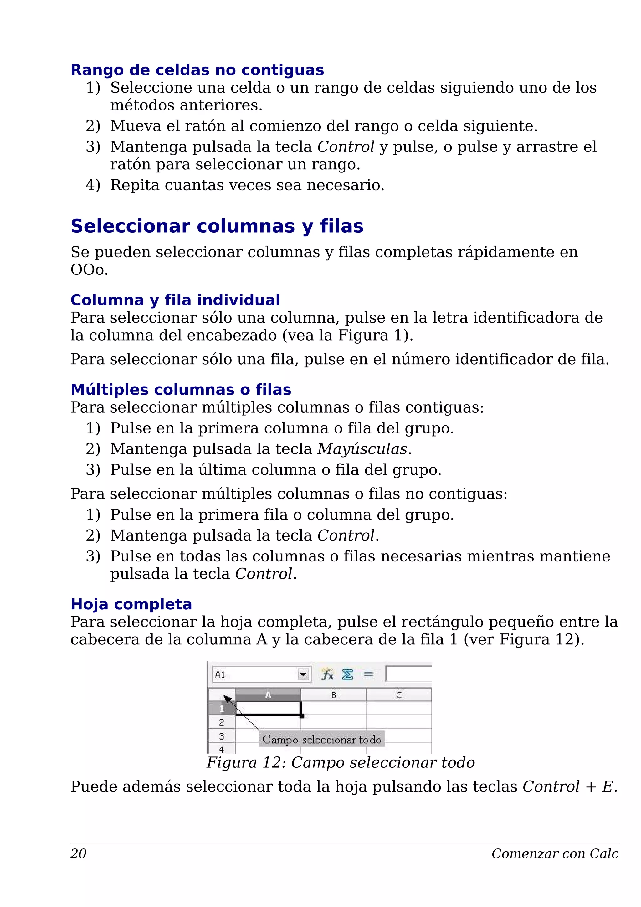 Rango de celdas no contiguas
1) Seleccione una celda o un rango de celdas siguiendo uno de los
métodos anteriores.
2) Mueva el ratón al comienzo del rango o celda siguiente.
3) Mantenga pulsada la tecla Control y pulse, o pulse y arrastre el
ratón para seleccionar un rango.
4) Repita cuantas veces sea necesario.
Seleccionar columnas y filas
Se pueden seleccionar columnas y filas completas rápidamente en
OOo.
Columna y fila individual
Para seleccionar sólo una columna, pulse en la letra identificadora de
la columna del encabezado (vea la Figura 1).
Para seleccionar sólo una fila, pulse en el número identificador de fila.
Múltiples columnas o filas
Para seleccionar múltiples columnas o filas contiguas:
1) Pulse en la primera columna o fila del grupo.
2) Mantenga pulsada la tecla Mayúsculas.
3) Pulse en la última columna o fila del grupo.
Para seleccionar múltiples columnas o filas no contiguas:
1) Pulse en la primera fila o columna del grupo.
2) Mantenga pulsada la tecla Control.
3) Pulse en todas las columnas o filas necesarias mientras mantiene
pulsada la tecla Control.
Hoja completa
Para seleccionar la hoja completa, pulse el rectángulo pequeño entre la
cabecera de la columna A y la cabecera de la fila 1 (ver Figura 12).
Figura 12: Campo seleccionar todo
Puede además seleccionar toda la hoja pulsando las teclas Control + E.
20 Comenzar con Calc
 