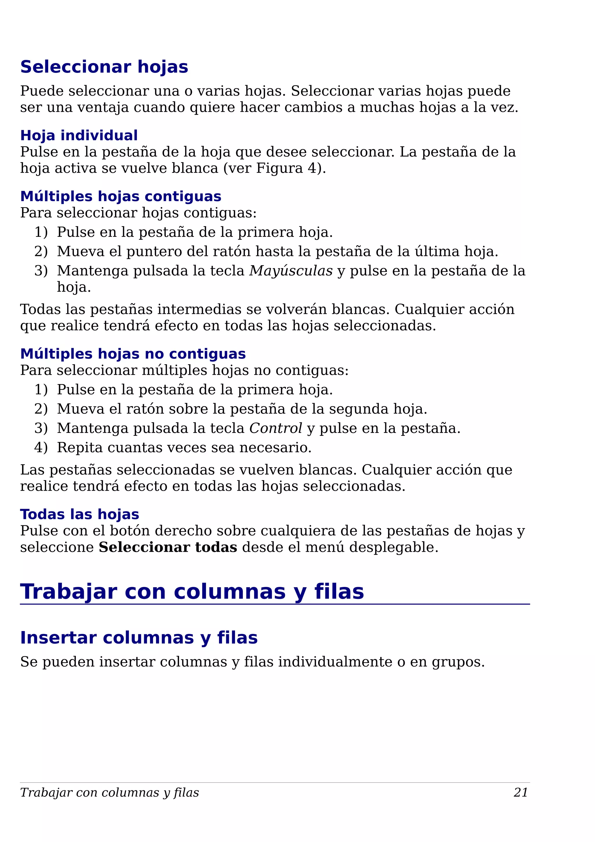 Seleccionar hojas
Puede seleccionar una o varias hojas. Seleccionar varias hojas puede
ser una ventaja cuando quiere hacer cambios a muchas hojas a la vez.
Hoja individual
Pulse en la pestaña de la hoja que desee seleccionar. La pestaña de la
hoja activa se vuelve blanca (ver Figura 4).
Múltiples hojas contiguas
Para seleccionar hojas contiguas:
1) Pulse en la pestaña de la primera hoja.
2) Mueva el puntero del ratón hasta la pestaña de la última hoja.
3) Mantenga pulsada la tecla Mayúsculas y pulse en la pestaña de la
hoja.
Todas las pestañas intermedias se volverán blancas. Cualquier acción
que realice tendrá efecto en todas las hojas seleccionadas.
Múltiples hojas no contiguas
Para seleccionar múltiples hojas no contiguas:
1) Pulse en la pestaña de la primera hoja.
2) Mueva el ratón sobre la pestaña de la segunda hoja.
3) Mantenga pulsada la tecla Control y pulse en la pestaña.
4) Repita cuantas veces sea necesario.
Las pestañas seleccionadas se vuelven blancas. Cualquier acción que
realice tendrá efecto en todas las hojas seleccionadas.
Todas las hojas
Pulse con el botón derecho sobre cualquiera de las pestañas de hojas y
seleccione Seleccionar todas desde el menú desplegable.
Trabajar con columnas y filas
Insertar columnas y filas
Se pueden insertar columnas y filas individualmente o en grupos.
Trabajar con columnas y filas 21
 