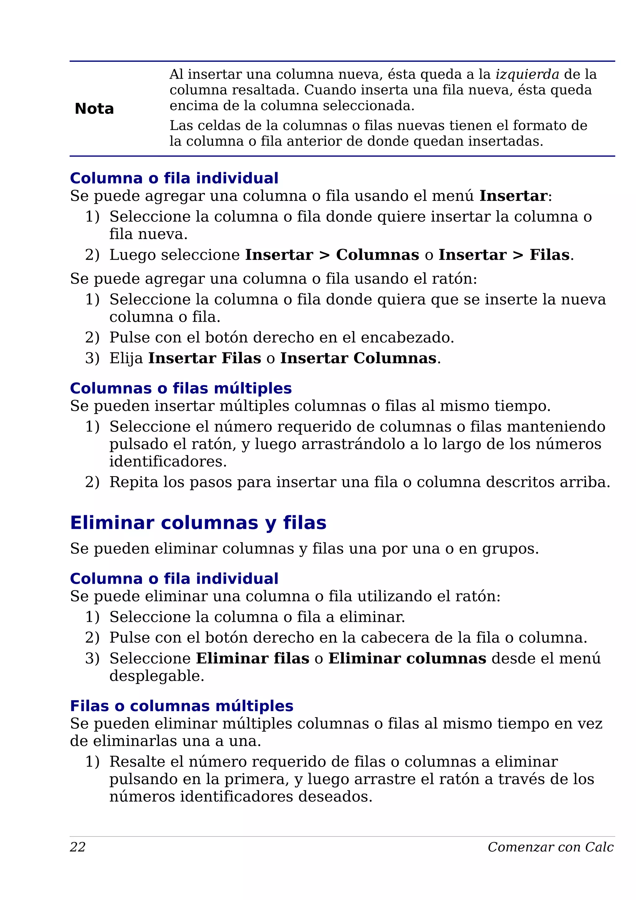 Nota
Al insertar una columna nueva, ésta queda a la izquierda de la
columna resaltada. Cuando inserta una fila nueva, ésta queda
encima de la columna seleccionada.
Las celdas de la columnas o filas nuevas tienen el formato de
la columna o fila anterior de donde quedan insertadas.
Columna o fila individual
Se puede agregar una columna o fila usando el menú Insertar:
1) Seleccione la columna o fila donde quiere insertar la columna o
fila nueva.
2) Luego seleccione Insertar > Columnas o Insertar > Filas.
Se puede agregar una columna o fila usando el ratón:
1) Seleccione la columna o fila donde quiera que se inserte la nueva
columna o fila.
2) Pulse con el botón derecho en el encabezado.
3) Elija Insertar Filas o Insertar Columnas.
Columnas o filas múltiples
Se pueden insertar múltiples columnas o filas al mismo tiempo.
1) Seleccione el número requerido de columnas o filas manteniendo
pulsado el ratón, y luego arrastrándolo a lo largo de los números
identificadores.
2) Repita los pasos para insertar una fila o columna descritos arriba.
Eliminar columnas y filas
Se pueden eliminar columnas y filas una por una o en grupos.
Columna o fila individual
Se puede eliminar una columna o fila utilizando el ratón:
1) Seleccione la columna o fila a eliminar.
2) Pulse con el botón derecho en la cabecera de la fila o columna.
3) Seleccione Eliminar filas o Eliminar columnas desde el menú
desplegable.
Filas o columnas múltiples
Se pueden eliminar múltiples columnas o filas al mismo tiempo en vez
de eliminarlas una a una.
1) Resalte el número requerido de filas o columnas a eliminar
pulsando en la primera, y luego arrastre el ratón a través de los
números identificadores deseados.
22 Comenzar con Calc
 