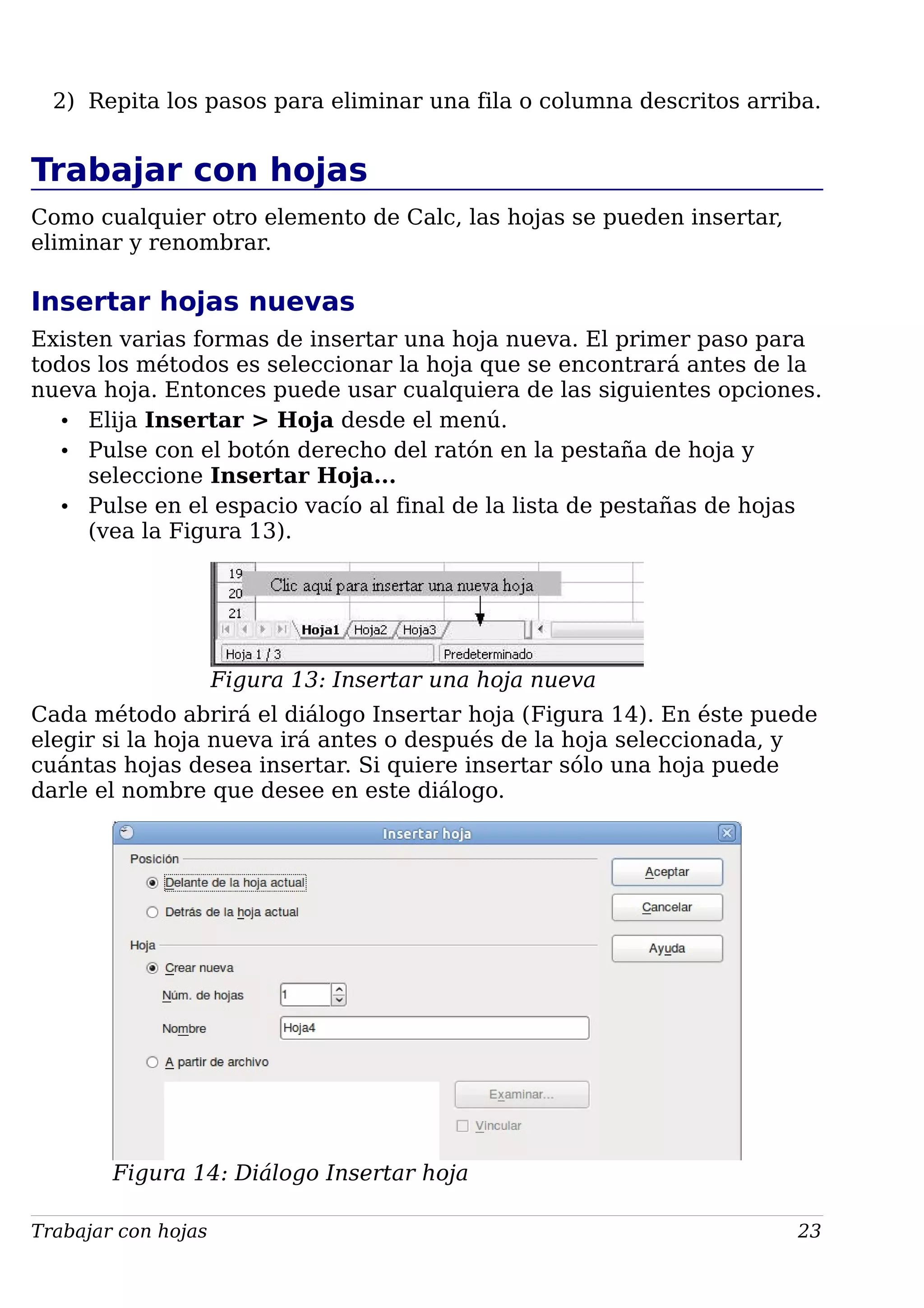2) Repita los pasos para eliminar una fila o columna descritos arriba.
Trabajar con hojas
Como cualquier otro elemento de Calc, las hojas se pueden insertar,
eliminar y renombrar.
Insertar hojas nuevas
Existen varias formas de insertar una hoja nueva. El primer paso para
todos los métodos es seleccionar la hoja que se encontrará antes de la
nueva hoja. Entonces puede usar cualquiera de las siguientes opciones.
• Elija Insertar > Hoja desde el menú.
• Pulse con el botón derecho del ratón en la pestaña de hoja y
seleccione Insertar Hoja...
• Pulse en el espacio vacío al final de la lista de pestañas de hojas
(vea la Figura 13).
Figura 13: Insertar una hoja nueva
Cada método abrirá el diálogo Insertar hoja (Figura 14). En éste puede
elegir si la hoja nueva irá antes o después de la hoja seleccionada, y
cuántas hojas desea insertar. Si quiere insertar sólo una hoja puede
darle el nombre que desee en este diálogo.
Figura 14: Diálogo Insertar hoja
Trabajar con hojas 23
 
