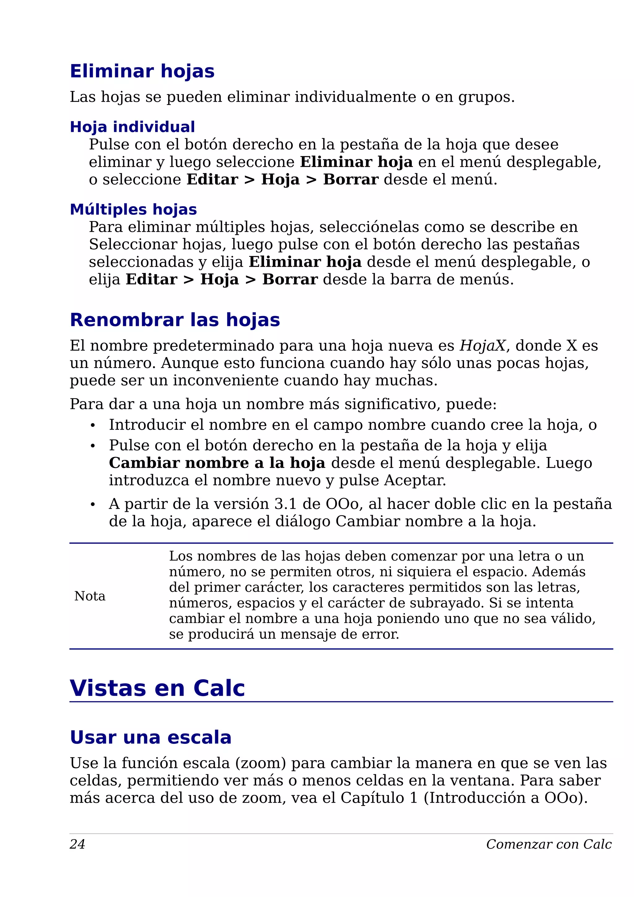 Eliminar hojas
Las hojas se pueden eliminar individualmente o en grupos.
Hoja individual
Pulse con el botón derecho en la pestaña de la hoja que desee
eliminar y luego seleccione Eliminar hoja en el menú desplegable,
o seleccione Editar > Hoja > Borrar desde el menú.
Múltiples hojas
Para eliminar múltiples hojas, selecciónelas como se describe en
Seleccionar hojas, luego pulse con el botón derecho las pestañas
seleccionadas y elija Eliminar hoja desde el menú desplegable, o
elija Editar > Hoja > Borrar desde la barra de menús.
Renombrar las hojas
El nombre predeterminado para una hoja nueva es HojaX, donde X es
un número. Aunque esto funciona cuando hay sólo unas pocas hojas,
puede ser un inconveniente cuando hay muchas.
Para dar a una hoja un nombre más significativo, puede:
• Introducir el nombre en el campo nombre cuando cree la hoja, o
• Pulse con el botón derecho en la pestaña de la hoja y elija
Cambiar nombre a la hoja desde el menú desplegable. Luego
introduzca el nombre nuevo y pulse Aceptar.
• A partir de la versión 3.1 de OOo, al hacer doble clic en la pestaña
de la hoja, aparece el diálogo Cambiar nombre a la hoja.
Nota
Los nombres de las hojas deben comenzar por una letra o un
número, no se permiten otros, ni siquiera el espacio. Además
del primer carácter, los caracteres permitidos son las letras,
números, espacios y el carácter de subrayado. Si se intenta
cambiar el nombre a una hoja poniendo uno que no sea válido,
se producirá un mensaje de error.
Vistas en Calc
Usar una escala
Use la función escala (zoom) para cambiar la manera en que se ven las
celdas, permitiendo ver más o menos celdas en la ventana. Para saber
más acerca del uso de zoom, vea el Capítulo 1 (Introducción a OOo).
24 Comenzar con Calc
 