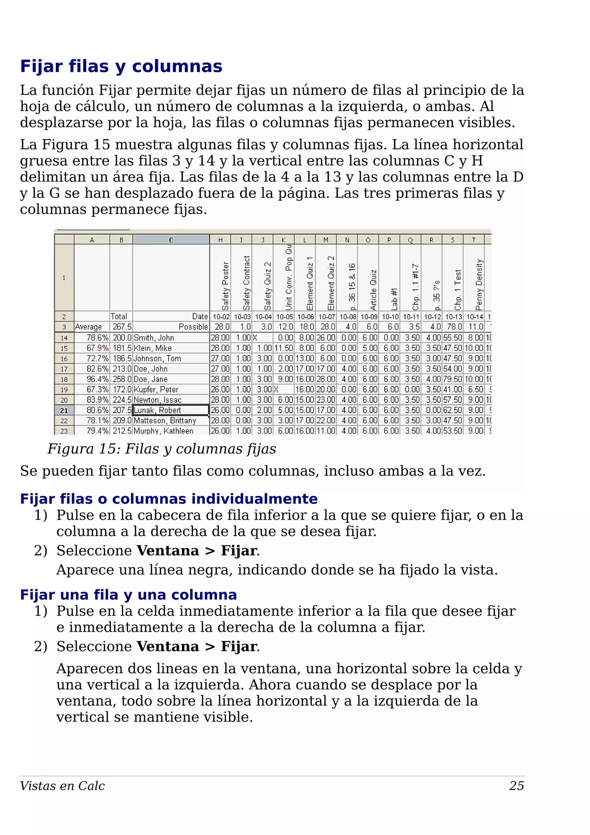 Fijar filas y columnas
La función Fijar permite dejar fijas un número de filas al principio de la
hoja de cálculo, un número de columnas a la izquierda, o ambas. Al
desplazarse por la hoja, las filas o columnas fijas permanecen visibles.
La Figura 15 muestra algunas filas y columnas fijas. La línea horizontal
gruesa entre las filas 3 y 14 y la vertical entre las columnas C y H
delimitan un área fija. Las filas de la 4 a la 13 y las columnas entre la D
y la G se han desplazado fuera de la página. Las tres primeras filas y
columnas permanece fijas.
Figura 15: Filas y columnas fijas
Se pueden fijar tanto filas como columnas, incluso ambas a la vez.
Fijar filas o columnas individualmente
1) Pulse en la cabecera de fila inferior a la que se quiere fijar, o en la
columna a la derecha de la que se desea fijar.
2) Seleccione Ventana > Fijar.
Aparece una línea negra, indicando donde se ha fijado la vista.
Fijar una fila y una columna
1) Pulse en la celda inmediatamente inferior a la fila que desee fijar
e inmediatamente a la derecha de la columna a fijar.
2) Seleccione Ventana > Fijar.
Aparecen dos lineas en la ventana, una horizontal sobre la celda y
una vertical a la izquierda. Ahora cuando se desplace por la
ventana, todo sobre la línea horizontal y a la izquierda de la
vertical se mantiene visible.
Vistas en Calc 25
 