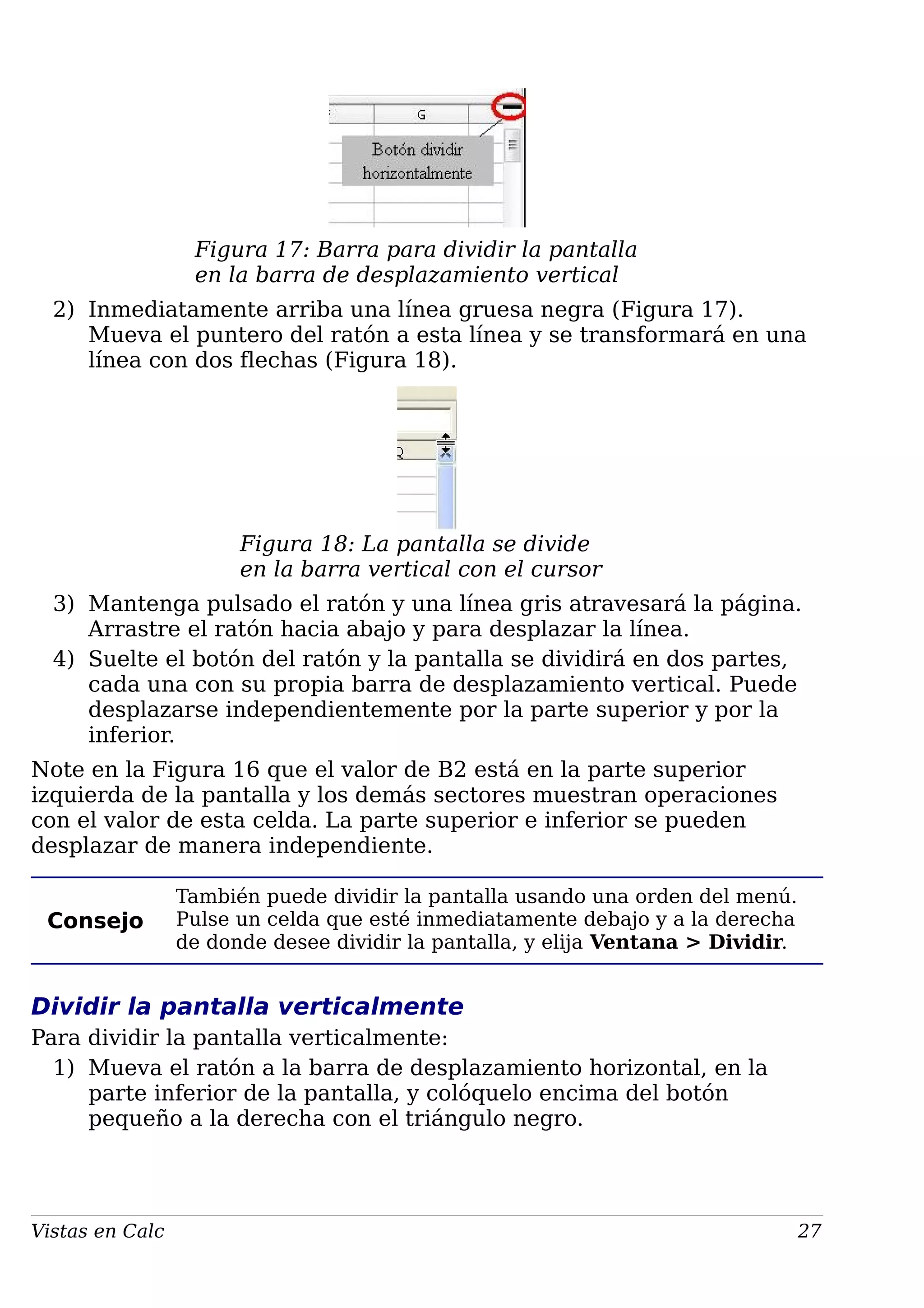 Figura 17: Barra para dividir la pantalla
en la barra de desplazamiento vertical
2) Inmediatamente arriba una línea gruesa negra (Figura 17).
Mueva el puntero del ratón a esta línea y se transformará en una
línea con dos flechas (Figura 18).
Figura 18: La pantalla se divide
en la barra vertical con el cursor
3) Mantenga pulsado el ratón y una línea gris atravesará la página.
Arrastre el ratón hacia abajo y para desplazar la línea.
4) Suelte el botón del ratón y la pantalla se dividirá en dos partes,
cada una con su propia barra de desplazamiento vertical. Puede
desplazarse independientemente por la parte superior y por la
inferior.
Note en la Figura 16 que el valor de B2 está en la parte superior
izquierda de la pantalla y los demás sectores muestran operaciones
con el valor de esta celda. La parte superior e inferior se pueden
desplazar de manera independiente.
Consejo
También puede dividir la pantalla usando una orden del menú.
Pulse un celda que esté inmediatamente debajo y a la derecha
de donde desee dividir la pantalla, y elija Ventana > Dividir.
Dividir la pantalla verticalmente
Para dividir la pantalla verticalmente:
1) Mueva el ratón a la barra de desplazamiento horizontal, en la
parte inferior de la pantalla, y colóquelo encima del botón
pequeño a la derecha con el triángulo negro.
Vistas en Calc 27
 