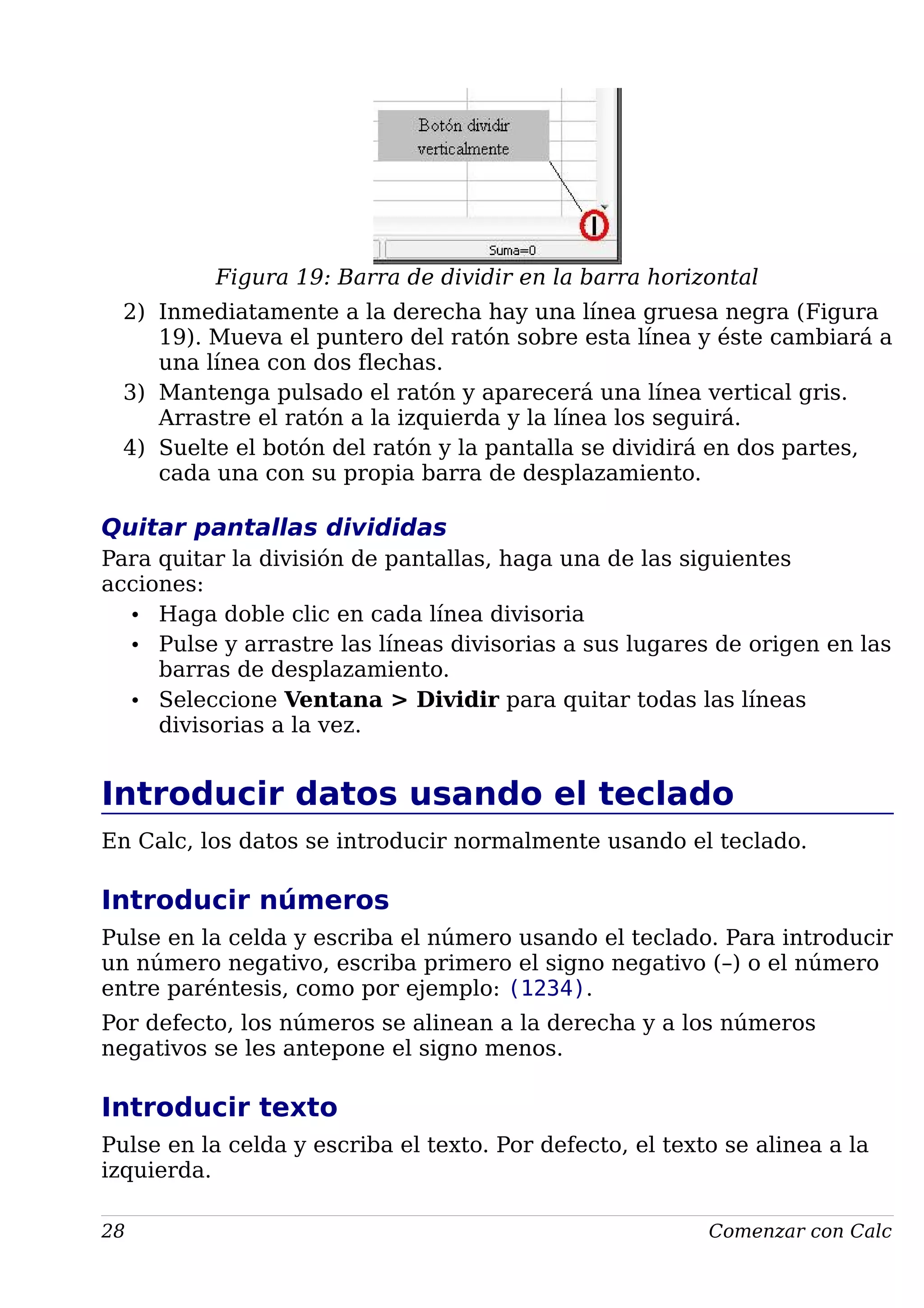 Figura 19: Barra de dividir en la barra horizontal
2) Inmediatamente a la derecha hay una línea gruesa negra (Figura
19). Mueva el puntero del ratón sobre esta línea y éste cambiará a
una línea con dos flechas.
3) Mantenga pulsado el ratón y aparecerá una línea vertical gris.
Arrastre el ratón a la izquierda y la línea los seguirá.
4) Suelte el botón del ratón y la pantalla se dividirá en dos partes,
cada una con su propia barra de desplazamiento.
Quitar pantallas divididas
Para quitar la división de pantallas, haga una de las siguientes
acciones:
• Haga doble clic en cada línea divisoria
• Pulse y arrastre las líneas divisorias a sus lugares de origen en las
barras de desplazamiento.
• Seleccione Ventana > Dividir para quitar todas las líneas
divisorias a la vez.
Introducir datos usando el teclado
En Calc, los datos se introducir normalmente usando el teclado.
Introducir números
Pulse en la celda y escriba el número usando el teclado. Para introducir
un número negativo, escriba primero el signo negativo (–) o el número
entre paréntesis, como por ejemplo: (1234).
Por defecto, los números se alinean a la derecha y a los números
negativos se les antepone el signo menos.
Introducir texto
Pulse en la celda y escriba el texto. Por defecto, el texto se alinea a la
izquierda.
28 Comenzar con Calc
 