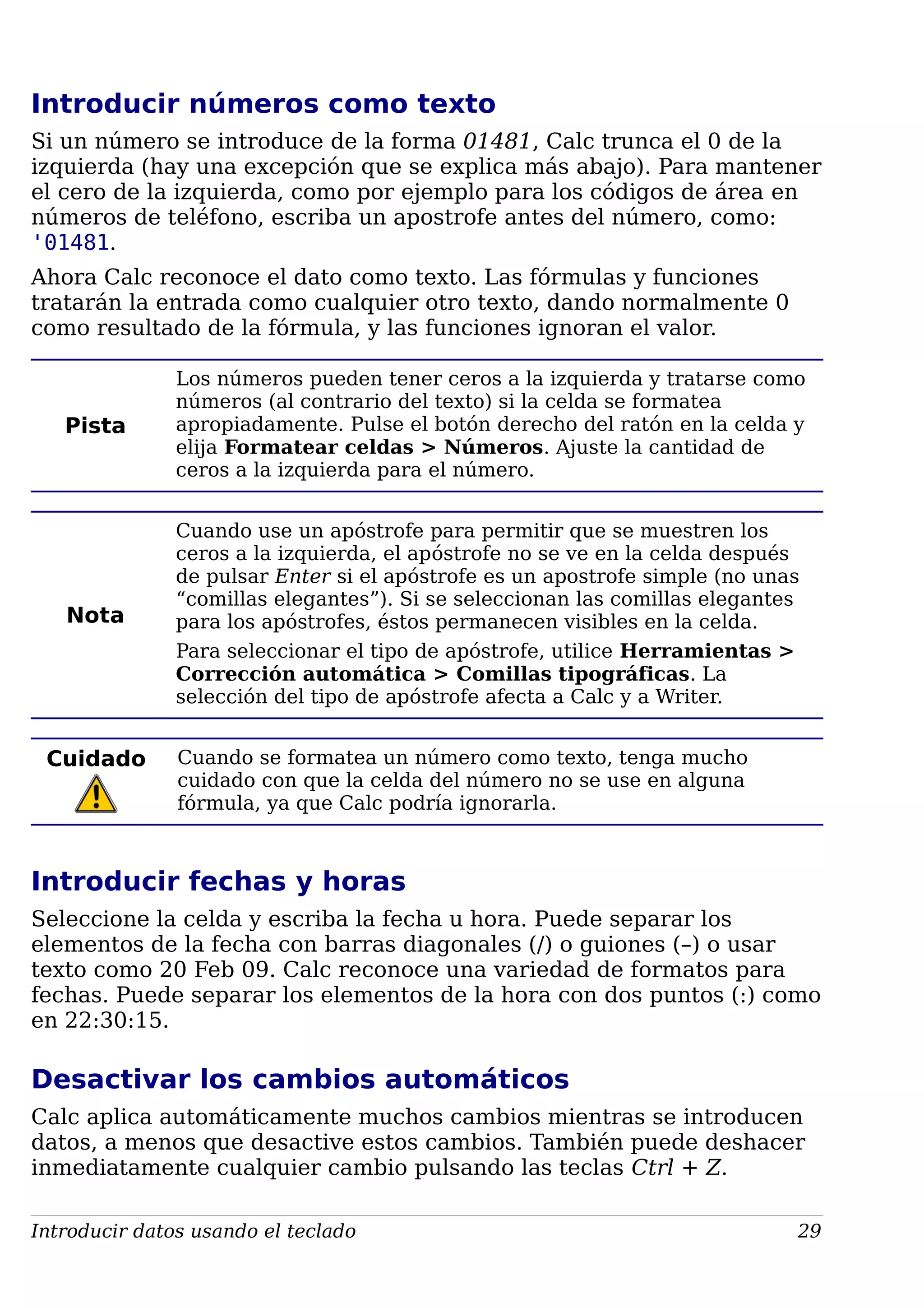 Introducir números como texto
Si un número se introduce de la forma 01481, Calc trunca el 0 de la
izquierda (hay una excepción que se explica más abajo). Para mantener
el cero de la izquierda, como por ejemplo para los códigos de área en
números de teléfono, escriba un apostrofe antes del número, como:
'01481.
Ahora Calc reconoce el dato como texto. Las fórmulas y funciones
tratarán la entrada como cualquier otro texto, dando normalmente 0
como resultado de la fórmula, y las funciones ignoran el valor.
Pista
Los números pueden tener ceros a la izquierda y tratarse como
números (al contrario del texto) si la celda se formatea
apropiadamente. Pulse el botón derecho del ratón en la celda y
elija Formatear celdas > Números. Ajuste la cantidad de
ceros a la izquierda para el número.
Nota
Cuando use un apóstrofe para permitir que se muestren los
ceros a la izquierda, el apóstrofe no se ve en la celda después
de pulsar Enter si el apóstrofe es un apostrofe simple (no unas
“comillas elegantes”). Si se seleccionan las comillas elegantes
para los apóstrofes, éstos permanecen visibles en la celda.
Para seleccionar el tipo de apóstrofe, utilice Herramientas >
Corrección automática > Comillas tipográficas. La
selección del tipo de apóstrofe afecta a Calc y a Writer.
Cuidado Cuando se formatea un número como texto, tenga mucho
cuidado con que la celda del número no se use en alguna
fórmula, ya que Calc podría ignorarla.
Introducir fechas y horas
Seleccione la celda y escriba la fecha u hora. Puede separar los
elementos de la fecha con barras diagonales (/) o guiones (–) o usar
texto como 20 Feb 09. Calc reconoce una variedad de formatos para
fechas. Puede separar los elementos de la hora con dos puntos (:) como
en 22:30:15.
Desactivar los cambios automáticos
Calc aplica automáticamente muchos cambios mientras se introducen
datos, a menos que desactive estos cambios. También puede deshacer
inmediatamente cualquier cambio pulsando las teclas Ctrl + Z.
Introducir datos usando el teclado 29
 