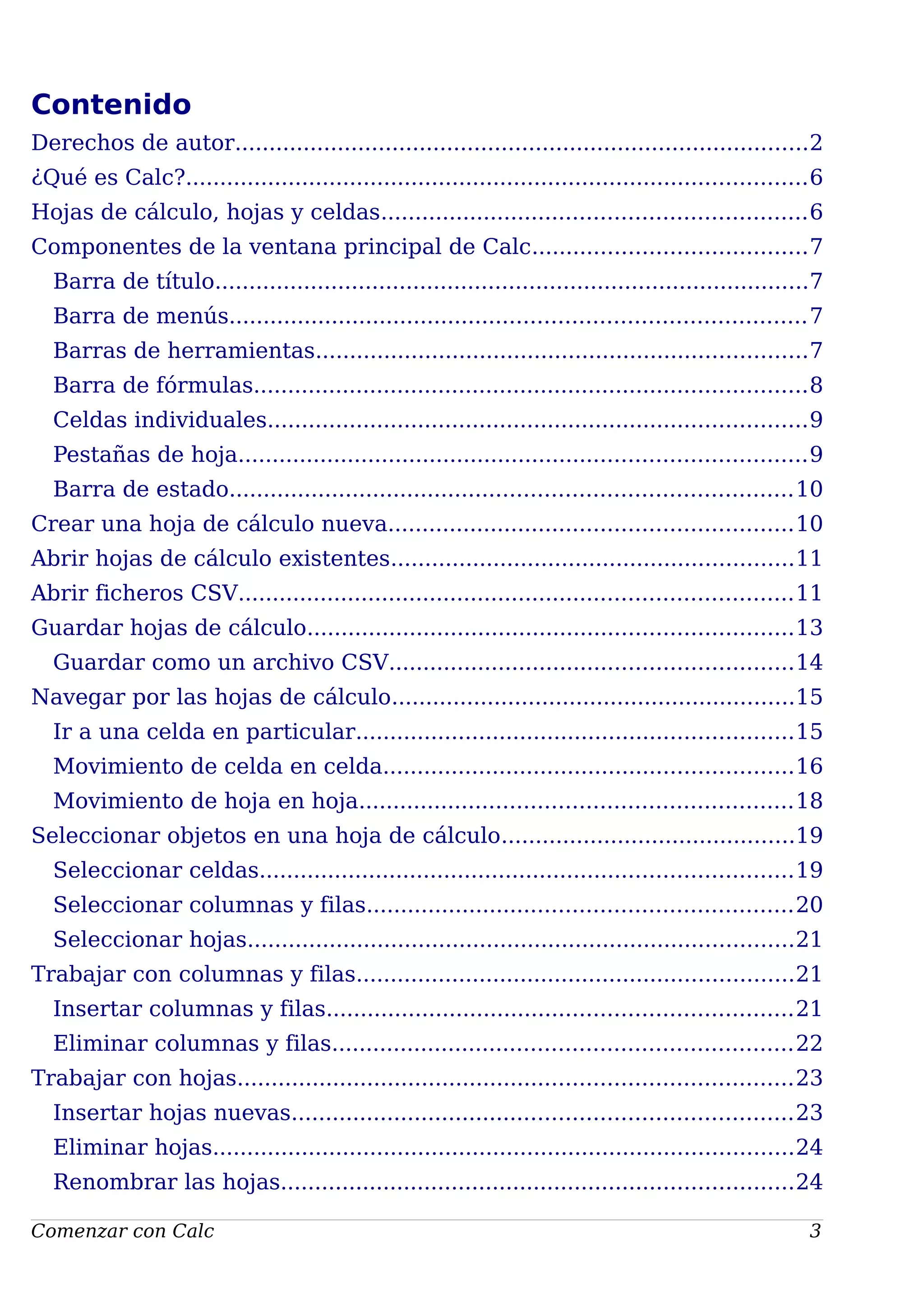 Contenido
Derechos de autor....................................................................................2
¿Qué es Calc?...........................................................................................6
Hojas de cálculo, hojas y celdas..............................................................6
Componentes de la ventana principal de Calc........................................7
Barra de título.......................................................................................7
Barra de menús....................................................................................7
Barras de herramientas........................................................................7
Barra de fórmulas.................................................................................8
Celdas individuales...............................................................................9
Pestañas de hoja...................................................................................9
Barra de estado..................................................................................10
Crear una hoja de cálculo nueva...........................................................10
Abrir hojas de cálculo existentes...........................................................11
Abrir ficheros CSV.................................................................................11
Guardar hojas de cálculo.......................................................................13
Guardar como un archivo CSV...........................................................14
Navegar por las hojas de cálculo...........................................................15
Ir a una celda en particular................................................................15
Movimiento de celda en celda............................................................16
Movimiento de hoja en hoja...............................................................18
Seleccionar objetos en una hoja de cálculo...........................................19
Seleccionar celdas..............................................................................19
Seleccionar columnas y filas..............................................................20
Seleccionar hojas................................................................................21
Trabajar con columnas y filas................................................................21
Insertar columnas y filas....................................................................21
Eliminar columnas y filas...................................................................22
Trabajar con hojas.................................................................................23
Insertar hojas nuevas.........................................................................23
Eliminar hojas.....................................................................................24
Renombrar las hojas...........................................................................24
Comenzar con Calc 3
 