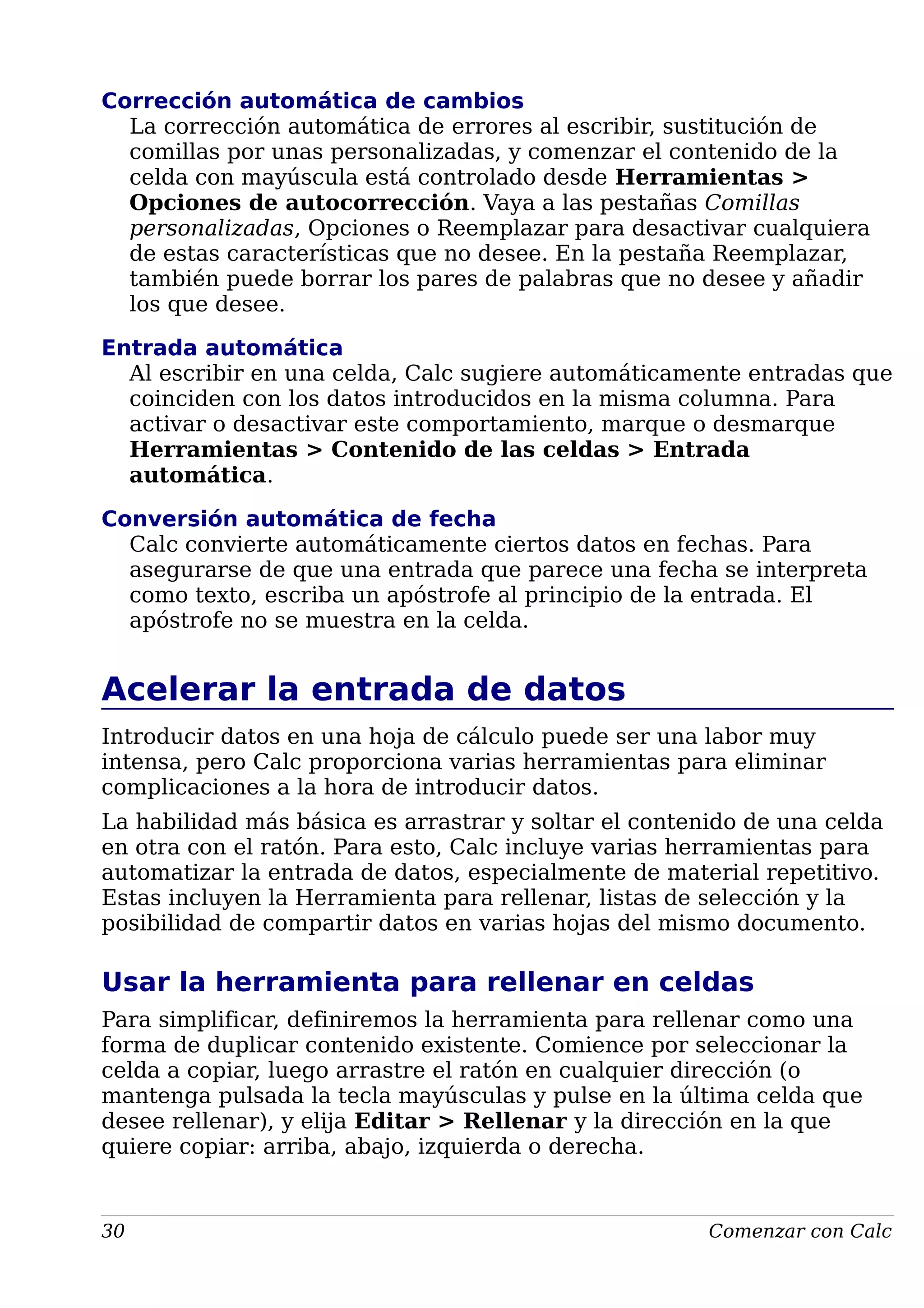 Corrección automática de cambios
La corrección automática de errores al escribir, sustitución de
comillas por unas personalizadas, y comenzar el contenido de la
celda con mayúscula está controlado desde Herramientas >
Opciones de autocorrección. Vaya a las pestañas Comillas
personalizadas, Opciones o Reemplazar para desactivar cualquiera
de estas características que no desee. En la pestaña Reemplazar,
también puede borrar los pares de palabras que no desee y añadir
los que desee.
Entrada automática
Al escribir en una celda, Calc sugiere automáticamente entradas que
coinciden con los datos introducidos en la misma columna. Para
activar o desactivar este comportamiento, marque o desmarque
Herramientas > Contenido de las celdas > Entrada
automática.
Conversión automática de fecha
Calc convierte automáticamente ciertos datos en fechas. Para
asegurarse de que una entrada que parece una fecha se interpreta
como texto, escriba un apóstrofe al principio de la entrada. El
apóstrofe no se muestra en la celda.
Acelerar la entrada de datos
Introducir datos en una hoja de cálculo puede ser una labor muy
intensa, pero Calc proporciona varias herramientas para eliminar
complicaciones a la hora de introducir datos.
La habilidad más básica es arrastrar y soltar el contenido de una celda
en otra con el ratón. Para esto, Calc incluye varias herramientas para
automatizar la entrada de datos, especialmente de material repetitivo.
Estas incluyen la Herramienta para rellenar, listas de selección y la
posibilidad de compartir datos en varias hojas del mismo documento.
Usar la herramienta para rellenar en celdas
Para simplificar, definiremos la herramienta para rellenar como una
forma de duplicar contenido existente. Comience por seleccionar la
celda a copiar, luego arrastre el ratón en cualquier dirección (o
mantenga pulsada la tecla mayúsculas y pulse en la última celda que
desee rellenar), y elija Editar > Rellenar y la dirección en la que
quiere copiar: arriba, abajo, izquierda o derecha.
30 Comenzar con Calc
 