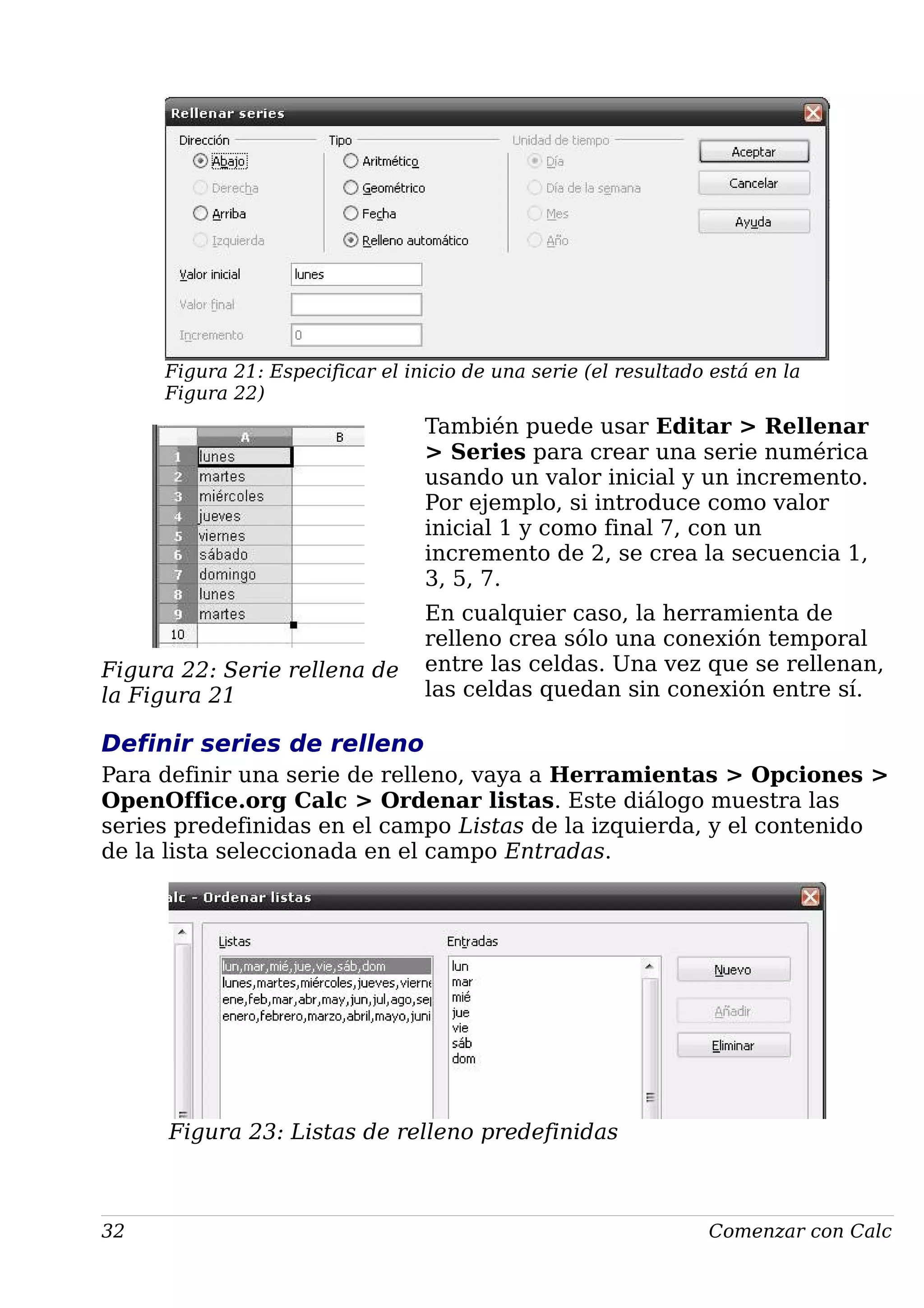 Figura 21: Especificar el inicio de una serie (el resultado está en la
Figura 22)
También puede usar Editar > Rellenar
> Series para crear una serie numérica
usando un valor inicial y un incremento.
Por ejemplo, si introduce como valor
inicial 1 y como final 7, con un
incremento de 2, se crea la secuencia 1,
3, 5, 7.
En cualquier caso, la herramienta de
relleno crea sólo una conexión temporal
entre las celdas. Una vez que se rellenan,
las celdas quedan sin conexión entre sí.
Definir series de relleno
Para definir una serie de relleno, vaya a Herramientas > Opciones >
OpenOffice.org Calc > Ordenar listas. Este diálogo muestra las
series predefinidas en el campo Listas de la izquierda, y el contenido
de la lista seleccionada en el campo Entradas.
Figura 23: Listas de relleno predefinidas
32 Comenzar con Calc
Figura 22: Serie rellena de
la Figura 21
 