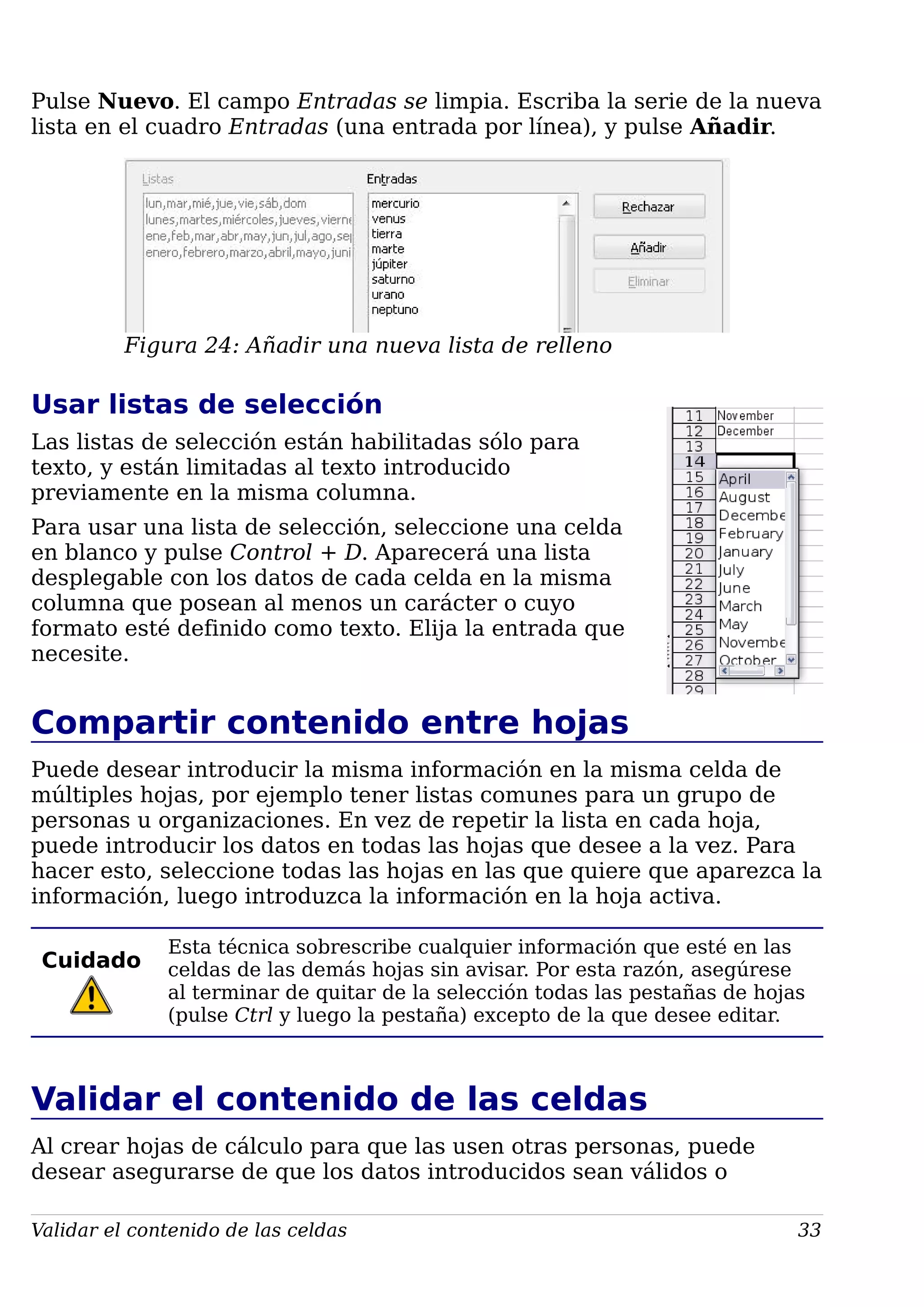 Pulse Nuevo. El campo Entradas se limpia. Escriba la serie de la nueva
lista en el cuadro Entradas (una entrada por línea), y pulse Añadir.
Figura 24: Añadir una nueva lista de relleno
Usar listas de selección
Las listas de selección están habilitadas sólo para
texto, y están limitadas al texto introducido
previamente en la misma columna.
Para usar una lista de selección, seleccione una celda
en blanco y pulse Control + D. Aparecerá una lista
desplegable con los datos de cada celda en la misma
columna que posean al menos un carácter o cuyo
formato esté definido como texto. Elija la entrada que
necesite.
Compartir contenido entre hojas
Puede desear introducir la misma información en la misma celda de
múltiples hojas, por ejemplo tener listas comunes para un grupo de
personas u organizaciones. En vez de repetir la lista en cada hoja,
puede introducir los datos en todas las hojas que desee a la vez. Para
hacer esto, seleccione todas las hojas en las que quiere que aparezca la
información, luego introduzca la información en la hoja activa.
Cuidado
Esta técnica sobrescribe cualquier información que esté en las
celdas de las demás hojas sin avisar. Por esta razón, asegúrese
al terminar de quitar de la selección todas las pestañas de hojas
(pulse Ctrl y luego la pestaña) excepto de la que desee editar.
Validar el contenido de las celdas
Al crear hojas de cálculo para que las usen otras personas, puede
desear asegurarse de que los datos introducidos sean válidos o
Validar el contenido de las celdas 33
 