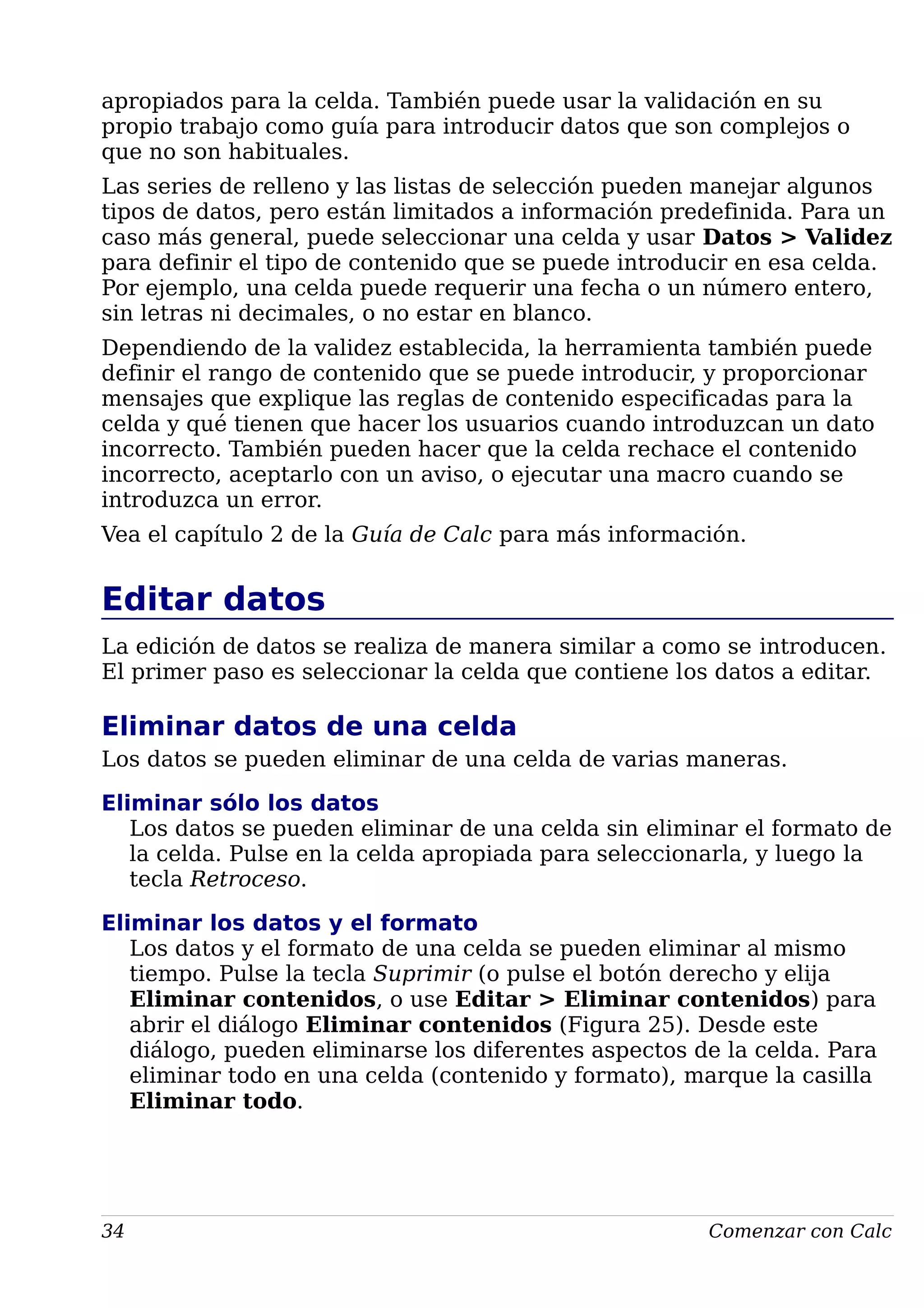 apropiados para la celda. También puede usar la validación en su
propio trabajo como guía para introducir datos que son complejos o
que no son habituales.
Las series de relleno y las listas de selección pueden manejar algunos
tipos de datos, pero están limitados a información predefinida. Para un
caso más general, puede seleccionar una celda y usar Datos > Validez
para definir el tipo de contenido que se puede introducir en esa celda.
Por ejemplo, una celda puede requerir una fecha o un número entero,
sin letras ni decimales, o no estar en blanco.
Dependiendo de la validez establecida, la herramienta también puede
definir el rango de contenido que se puede introducir, y proporcionar
mensajes que explique las reglas de contenido especificadas para la
celda y qué tienen que hacer los usuarios cuando introduzcan un dato
incorrecto. También pueden hacer que la celda rechace el contenido
incorrecto, aceptarlo con un aviso, o ejecutar una macro cuando se
introduzca un error.
Vea el capítulo 2 de la Guía de Calc para más información.
Editar datos
La edición de datos se realiza de manera similar a como se introducen.
El primer paso es seleccionar la celda que contiene los datos a editar.
Eliminar datos de una celda
Los datos se pueden eliminar de una celda de varias maneras.
Eliminar sólo los datos
Los datos se pueden eliminar de una celda sin eliminar el formato de
la celda. Pulse en la celda apropiada para seleccionarla, y luego la
tecla Retroceso.
Eliminar los datos y el formato
Los datos y el formato de una celda se pueden eliminar al mismo
tiempo. Pulse la tecla Suprimir (o pulse el botón derecho y elija
Eliminar contenidos, o use Editar > Eliminar contenidos) para
abrir el diálogo Eliminar contenidos (Figura 25). Desde este
diálogo, pueden eliminarse los diferentes aspectos de la celda. Para
eliminar todo en una celda (contenido y formato), marque la casilla
Eliminar todo.
34 Comenzar con Calc
 