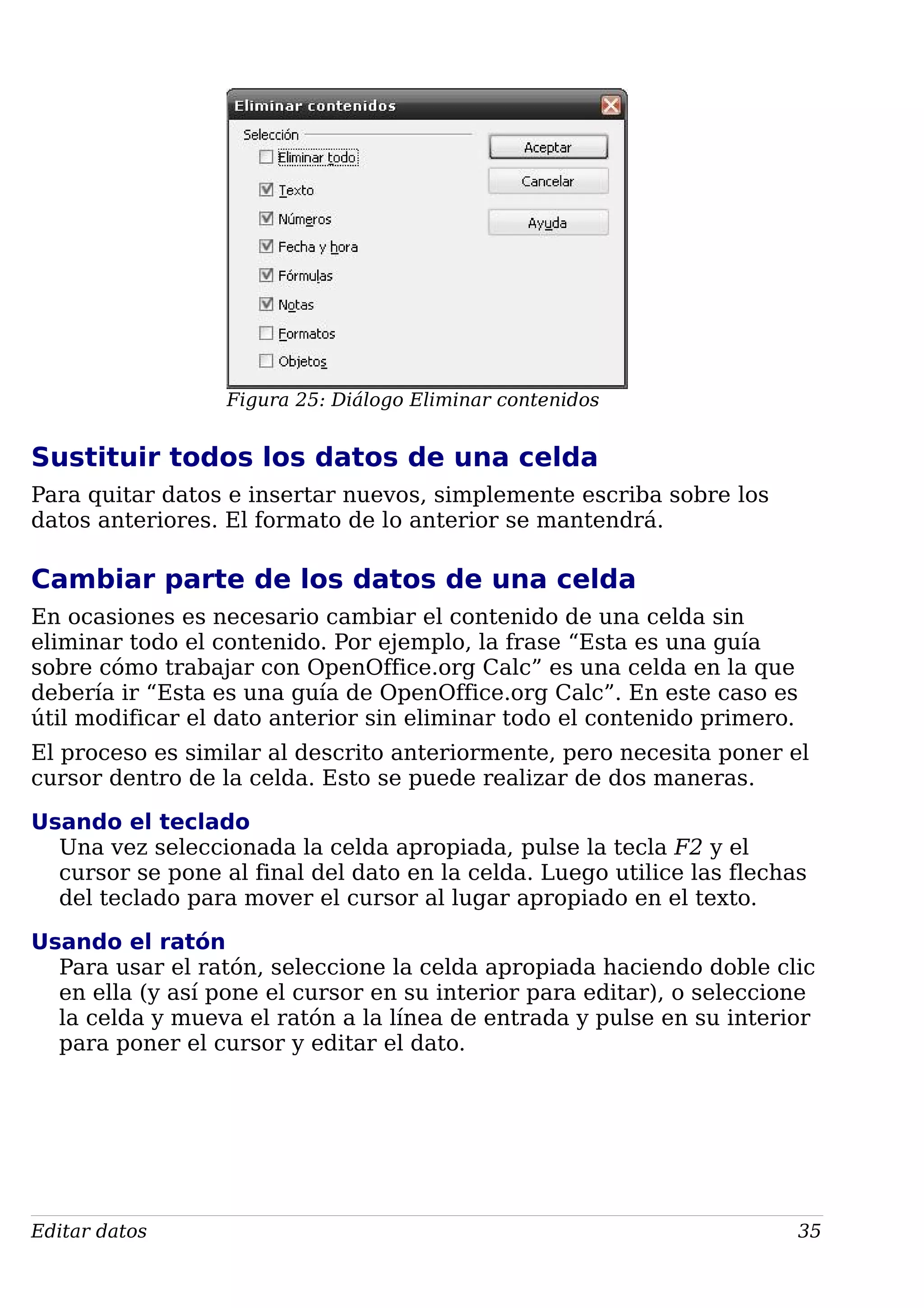 Figura 25: Diálogo Eliminar contenidos
Sustituir todos los datos de una celda
Para quitar datos e insertar nuevos, simplemente escriba sobre los
datos anteriores. El formato de lo anterior se mantendrá.
Cambiar parte de los datos de una celda
En ocasiones es necesario cambiar el contenido de una celda sin
eliminar todo el contenido. Por ejemplo, la frase “Esta es una guía
sobre cómo trabajar con OpenOffice.org Calc” es una celda en la que
debería ir “Esta es una guía de OpenOffice.org Calc”. En este caso es
útil modificar el dato anterior sin eliminar todo el contenido primero.
El proceso es similar al descrito anteriormente, pero necesita poner el
cursor dentro de la celda. Esto se puede realizar de dos maneras.
Usando el teclado
Una vez seleccionada la celda apropiada, pulse la tecla F2 y el
cursor se pone al final del dato en la celda. Luego utilice las flechas
del teclado para mover el cursor al lugar apropiado en el texto.
Usando el ratón
Para usar el ratón, seleccione la celda apropiada haciendo doble clic
en ella (y así pone el cursor en su interior para editar), o seleccione
la celda y mueva el ratón a la línea de entrada y pulse en su interior
para poner el cursor y editar el dato.
Editar datos 35
 