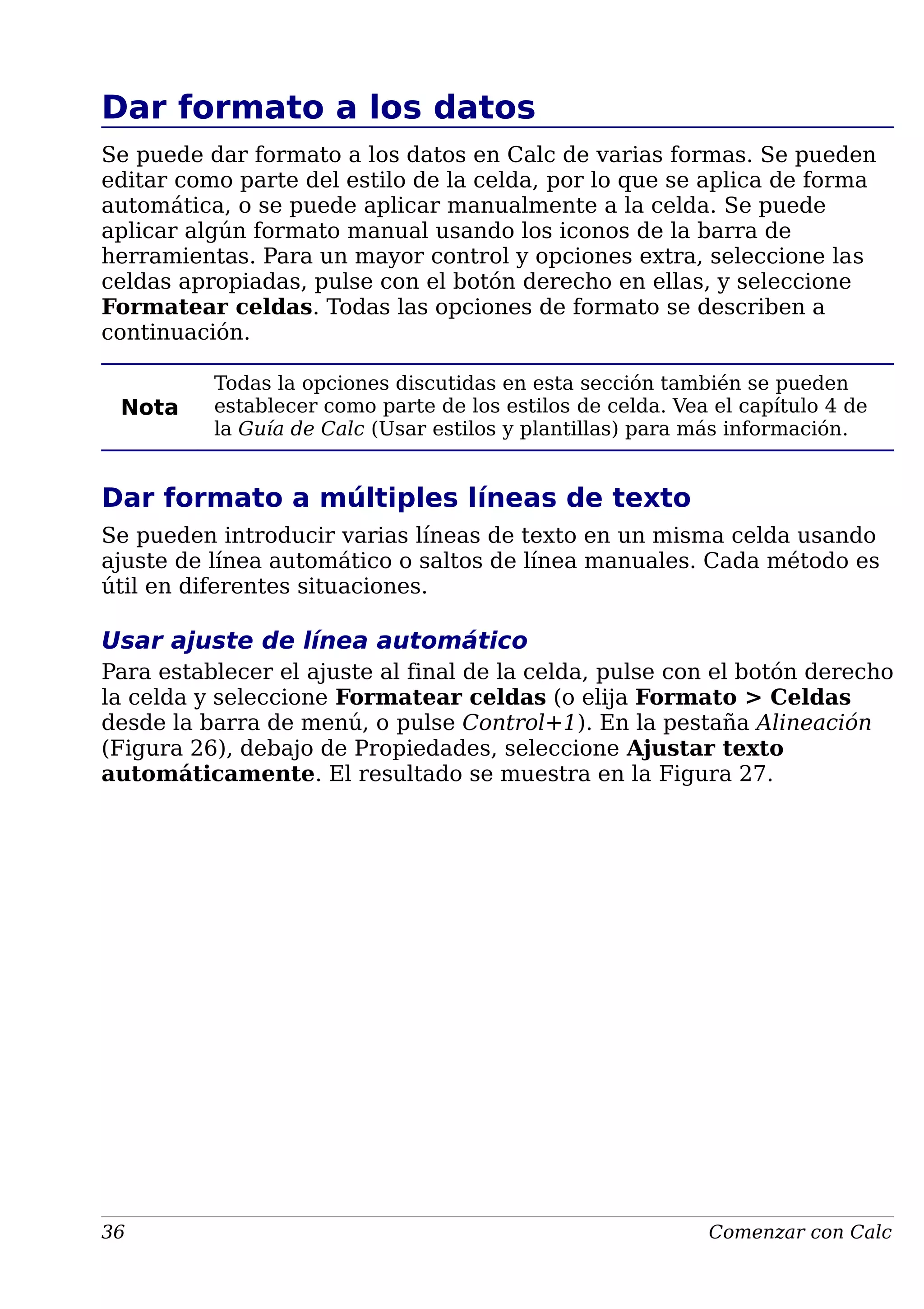 Dar formato a los datos
Se puede dar formato a los datos en Calc de varias formas. Se pueden
editar como parte del estilo de la celda, por lo que se aplica de forma
automática, o se puede aplicar manualmente a la celda. Se puede
aplicar algún formato manual usando los iconos de la barra de
herramientas. Para un mayor control y opciones extra, seleccione las
celdas apropiadas, pulse con el botón derecho en ellas, y seleccione
Formatear celdas. Todas las opciones de formato se describen a
continuación.
Nota
Todas la opciones discutidas en esta sección también se pueden
establecer como parte de los estilos de celda. Vea el capítulo 4 de
la Guía de Calc (Usar estilos y plantillas) para más información.
Dar formato a múltiples líneas de texto
Se pueden introducir varias líneas de texto en un misma celda usando
ajuste de línea automático o saltos de línea manuales. Cada método es
útil en diferentes situaciones.
Usar ajuste de línea automático
Para establecer el ajuste al final de la celda, pulse con el botón derecho
la celda y seleccione Formatear celdas (o elija Formato > Celdas
desde la barra de menú, o pulse Control+1). En la pestaña Alineación
(Figura 26), debajo de Propiedades, seleccione Ajustar texto
automáticamente. El resultado se muestra en la Figura 27.
36 Comenzar con Calc
 