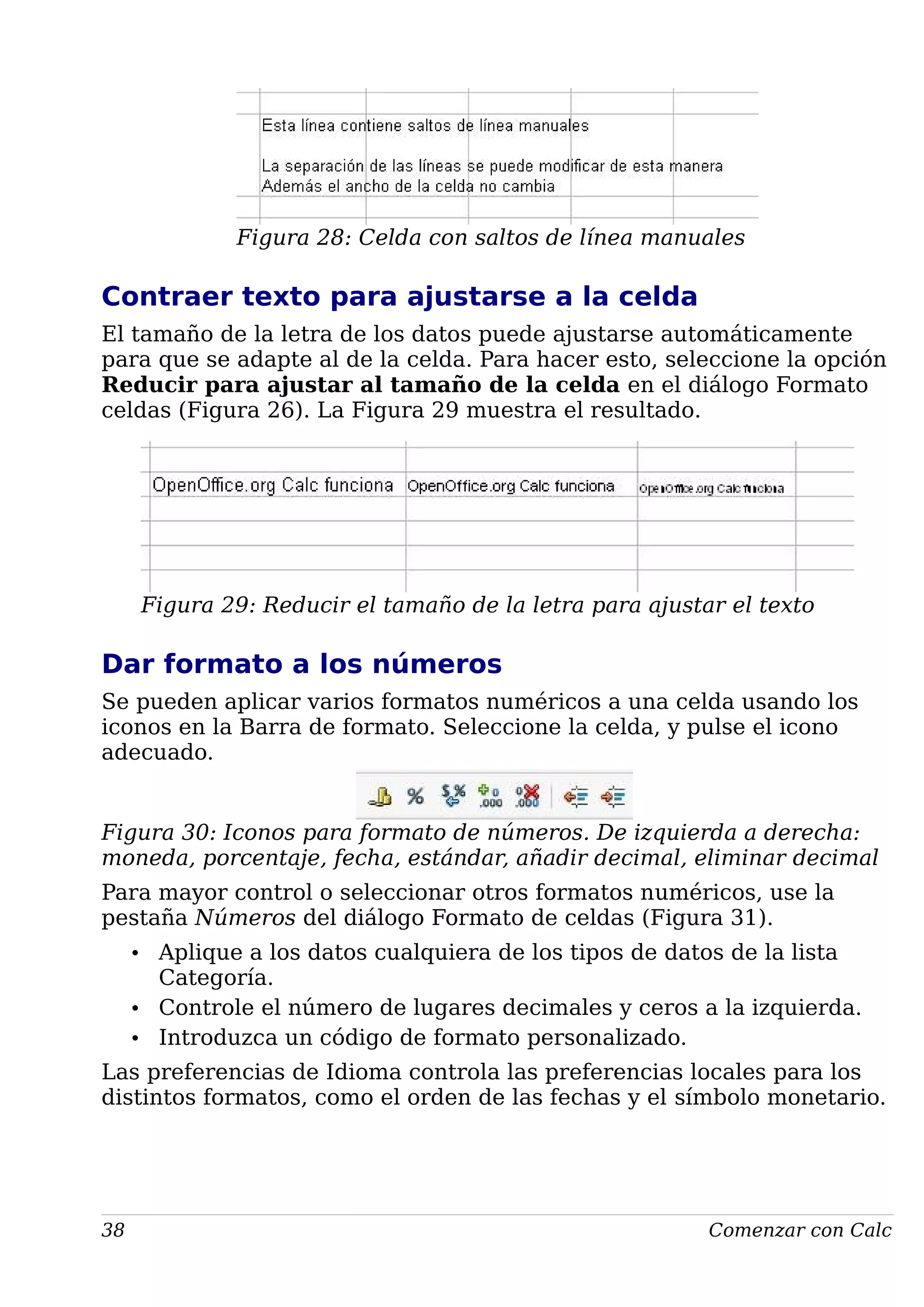 Figura 28: Celda con saltos de línea manuales
Contraer texto para ajustarse a la celda
El tamaño de la letra de los datos puede ajustarse automáticamente
para que se adapte al de la celda. Para hacer esto, seleccione la opción
Reducir para ajustar al tamaño de la celda en el diálogo Formato
celdas (Figura 26). La Figura 29 muestra el resultado.
Figura 29: Reducir el tamaño de la letra para ajustar el texto
Dar formato a los números
Se pueden aplicar varios formatos numéricos a una celda usando los
iconos en la Barra de formato. Seleccione la celda, y pulse el icono
adecuado.
Figura 30: Iconos para formato de números. De izquierda a derecha:
moneda, porcentaje, fecha, estándar, añadir decimal, eliminar decimal
Para mayor control o seleccionar otros formatos numéricos, use la
pestaña Números del diálogo Formato de celdas (Figura 31).
• Aplique a los datos cualquiera de los tipos de datos de la lista
Categoría.
• Controle el número de lugares decimales y ceros a la izquierda.
• Introduzca un código de formato personalizado.
Las preferencias de Idioma controla las preferencias locales para los
distintos formatos, como el orden de las fechas y el símbolo monetario.
38 Comenzar con Calc
 