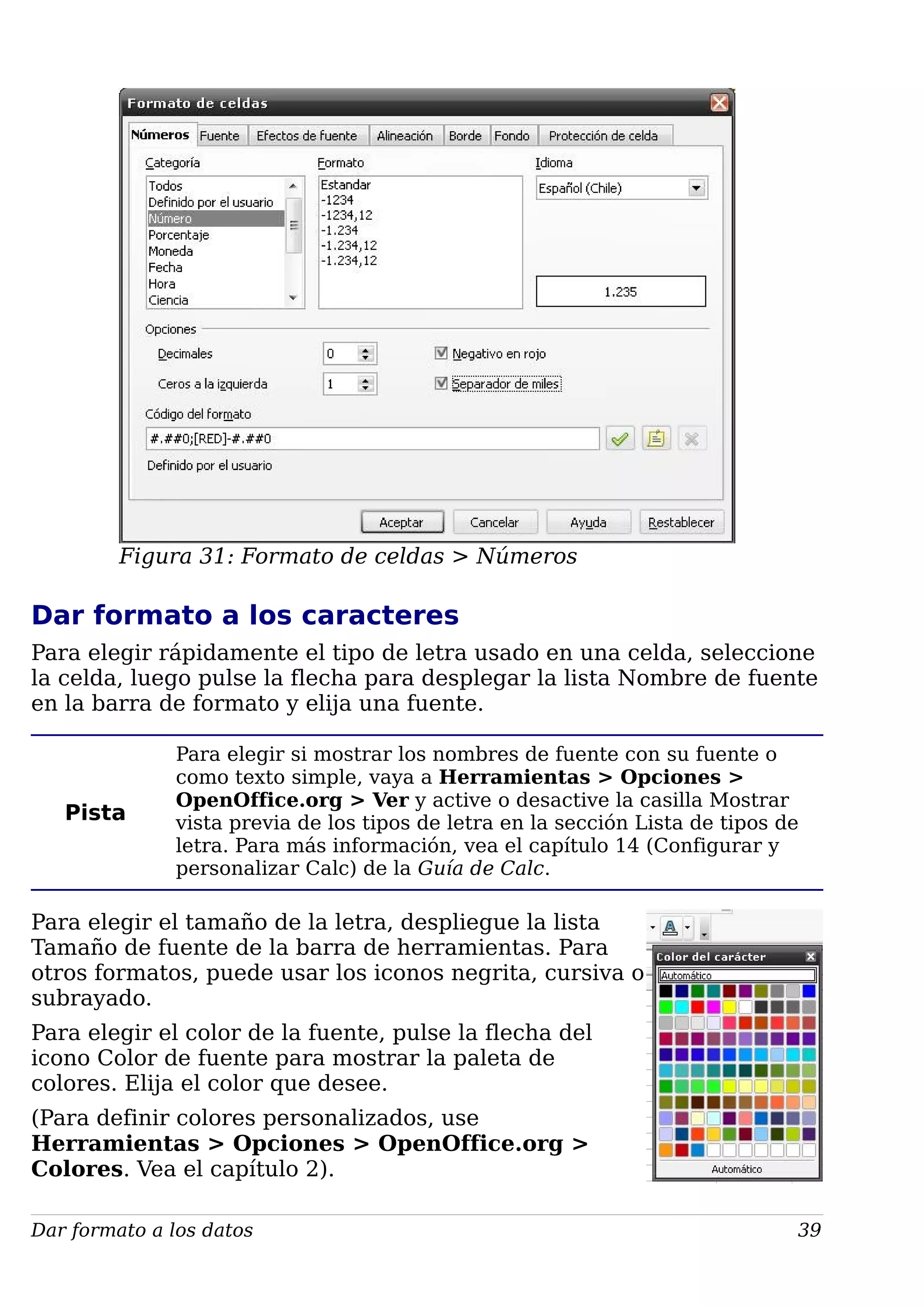 Figura 31: Formato de celdas > Números
Dar formato a los caracteres
Para elegir rápidamente el tipo de letra usado en una celda, seleccione
la celda, luego pulse la flecha para desplegar la lista Nombre de fuente
en la barra de formato y elija una fuente.
Pista
Para elegir si mostrar los nombres de fuente con su fuente o
como texto simple, vaya a Herramientas > Opciones >
OpenOffice.org > Ver y active o desactive la casilla Mostrar
vista previa de los tipos de letra en la sección Lista de tipos de
letra. Para más información, vea el capítulo 14 (Configurar y
personalizar Calc) de la Guía de Calc.
Para elegir el tamaño de la letra, despliegue la lista
Tamaño de fuente de la barra de herramientas. Para
otros formatos, puede usar los iconos negrita, cursiva o
subrayado.
Para elegir el color de la fuente, pulse la flecha del
icono Color de fuente para mostrar la paleta de
colores. Elija el color que desee.
(Para definir colores personalizados, use
Herramientas > Opciones > OpenOffice.org >
Colores. Vea el capítulo 2).
Dar formato a los datos 39
 