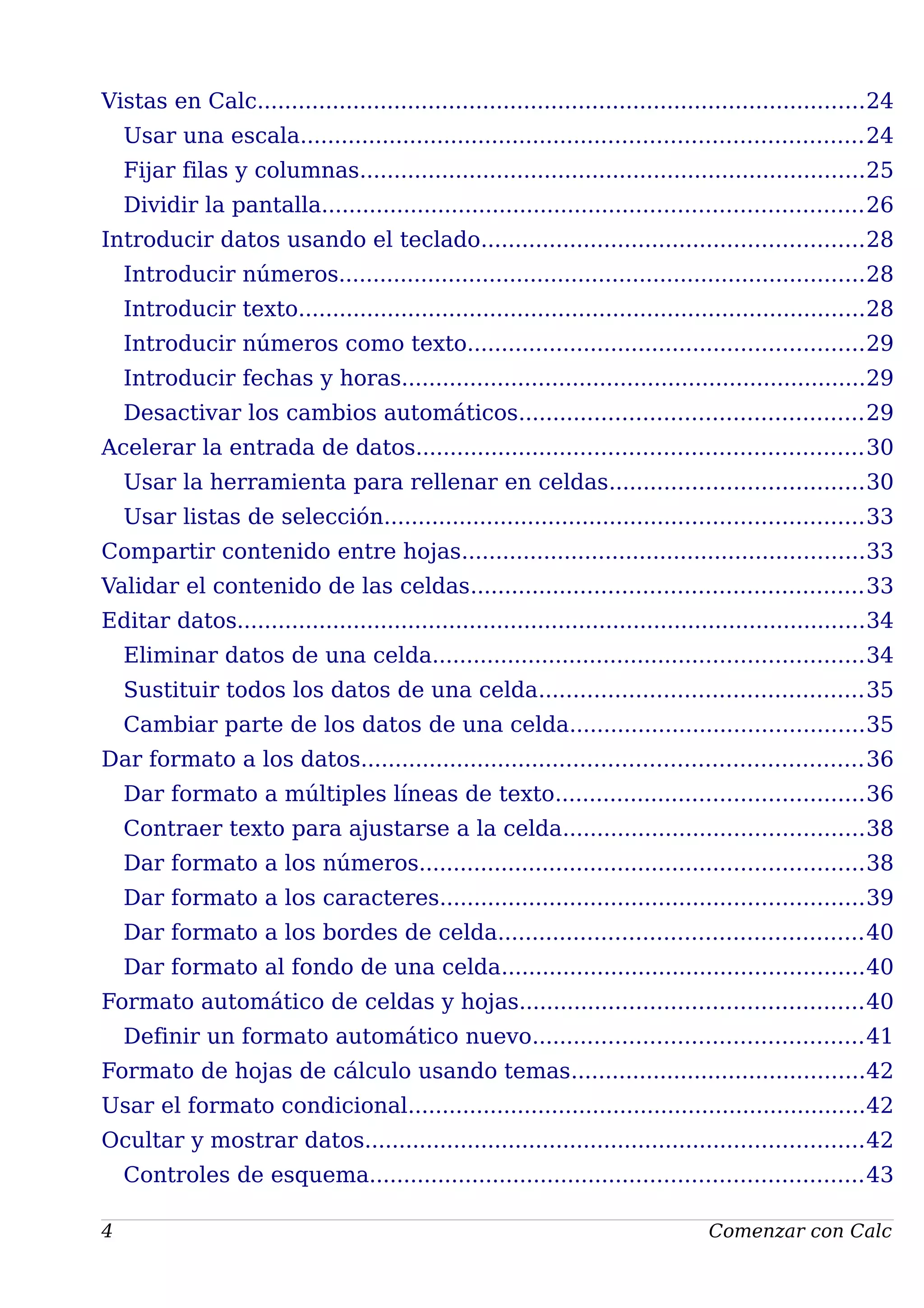 Vistas en Calc.........................................................................................24
Usar una escala..................................................................................24
Fijar filas y columnas..........................................................................25
Dividir la pantalla...............................................................................26
Introducir datos usando el teclado........................................................28
Introducir números.............................................................................28
Introducir texto...................................................................................28
Introducir números como texto..........................................................29
Introducir fechas y horas....................................................................29
Desactivar los cambios automáticos..................................................29
Acelerar la entrada de datos.................................................................30
Usar la herramienta para rellenar en celdas.....................................30
Usar listas de selección......................................................................33
Compartir contenido entre hojas...........................................................33
Validar el contenido de las celdas.........................................................33
Editar datos............................................................................................34
Eliminar datos de una celda...............................................................34
Sustituir todos los datos de una celda...............................................35
Cambiar parte de los datos de una celda...........................................35
Dar formato a los datos.........................................................................36
Dar formato a múltiples líneas de texto.............................................36
Contraer texto para ajustarse a la celda............................................38
Dar formato a los números.................................................................38
Dar formato a los caracteres..............................................................39
Dar formato a los bordes de celda.....................................................40
Dar formato al fondo de una celda.....................................................40
Formato automático de celdas y hojas..................................................40
Definir un formato automático nuevo................................................41
Formato de hojas de cálculo usando temas...........................................42
Usar el formato condicional...................................................................42
Ocultar y mostrar datos.........................................................................42
Controles de esquema........................................................................43
4 Comenzar con Calc
 