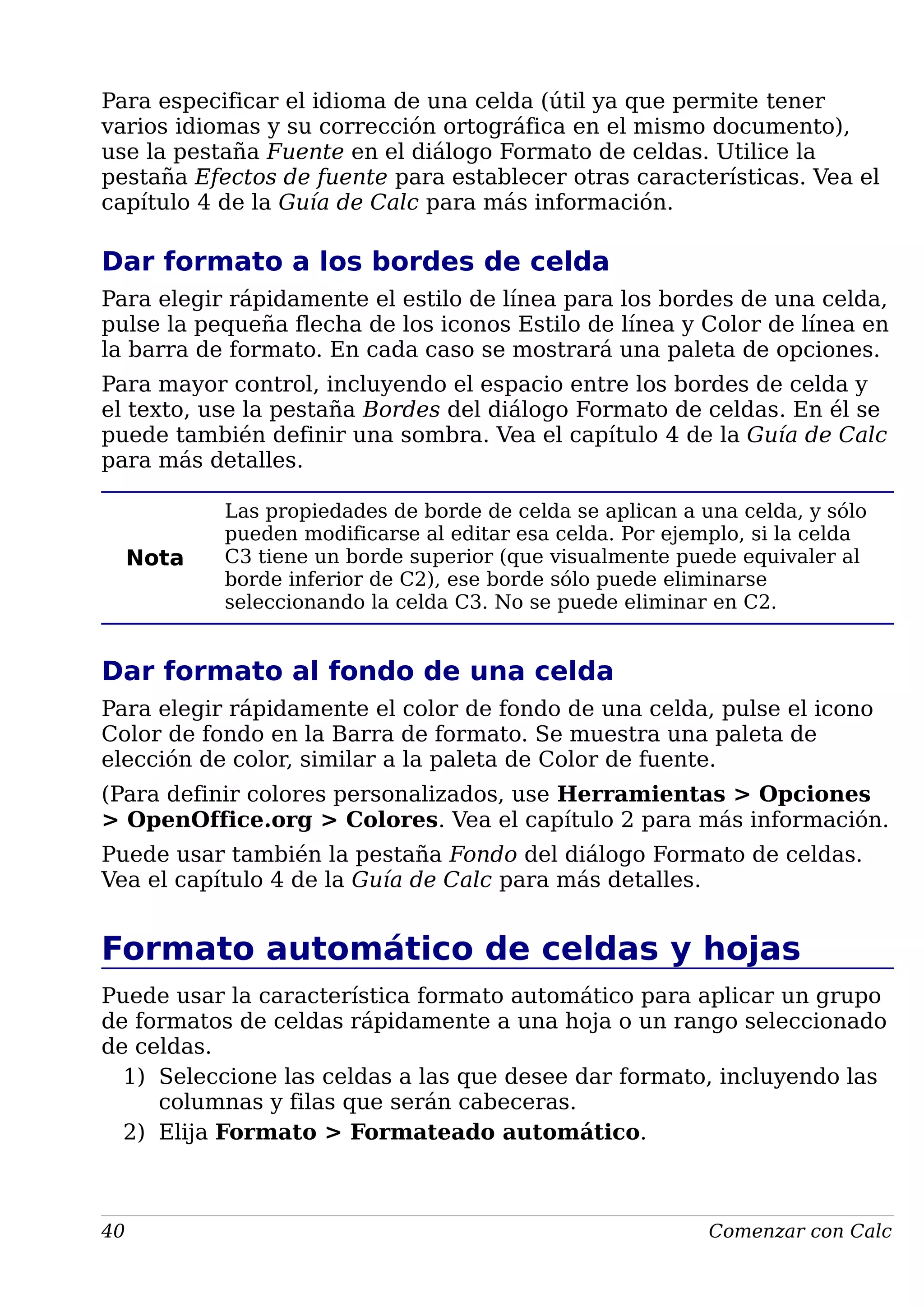 Para especificar el idioma de una celda (útil ya que permite tener
varios idiomas y su corrección ortográfica en el mismo documento),
use la pestaña Fuente en el diálogo Formato de celdas. Utilice la
pestaña Efectos de fuente para establecer otras características. Vea el
capítulo 4 de la Guía de Calc para más información.
Dar formato a los bordes de celda
Para elegir rápidamente el estilo de línea para los bordes de una celda,
pulse la pequeña flecha de los iconos Estilo de línea y Color de línea en
la barra de formato. En cada caso se mostrará una paleta de opciones.
Para mayor control, incluyendo el espacio entre los bordes de celda y
el texto, use la pestaña Bordes del diálogo Formato de celdas. En él se
puede también definir una sombra. Vea el capítulo 4 de la Guía de Calc
para más detalles.
Nota
Las propiedades de borde de celda se aplican a una celda, y sólo
pueden modificarse al editar esa celda. Por ejemplo, si la celda
C3 tiene un borde superior (que visualmente puede equivaler al
borde inferior de C2), ese borde sólo puede eliminarse
seleccionando la celda C3. No se puede eliminar en C2.
Dar formato al fondo de una celda
Para elegir rápidamente el color de fondo de una celda, pulse el icono
Color de fondo en la Barra de formato. Se muestra una paleta de
elección de color, similar a la paleta de Color de fuente.
(Para definir colores personalizados, use Herramientas > Opciones
> OpenOffice.org > Colores. Vea el capítulo 2 para más información.
Puede usar también la pestaña Fondo del diálogo Formato de celdas.
Vea el capítulo 4 de la Guía de Calc para más detalles.
Formato automático de celdas y hojas
Puede usar la característica formato automático para aplicar un grupo
de formatos de celdas rápidamente a una hoja o un rango seleccionado
de celdas.
1) Seleccione las celdas a las que desee dar formato, incluyendo las
columnas y filas que serán cabeceras.
2) Elija Formato > Formateado automático.
40 Comenzar con Calc
 