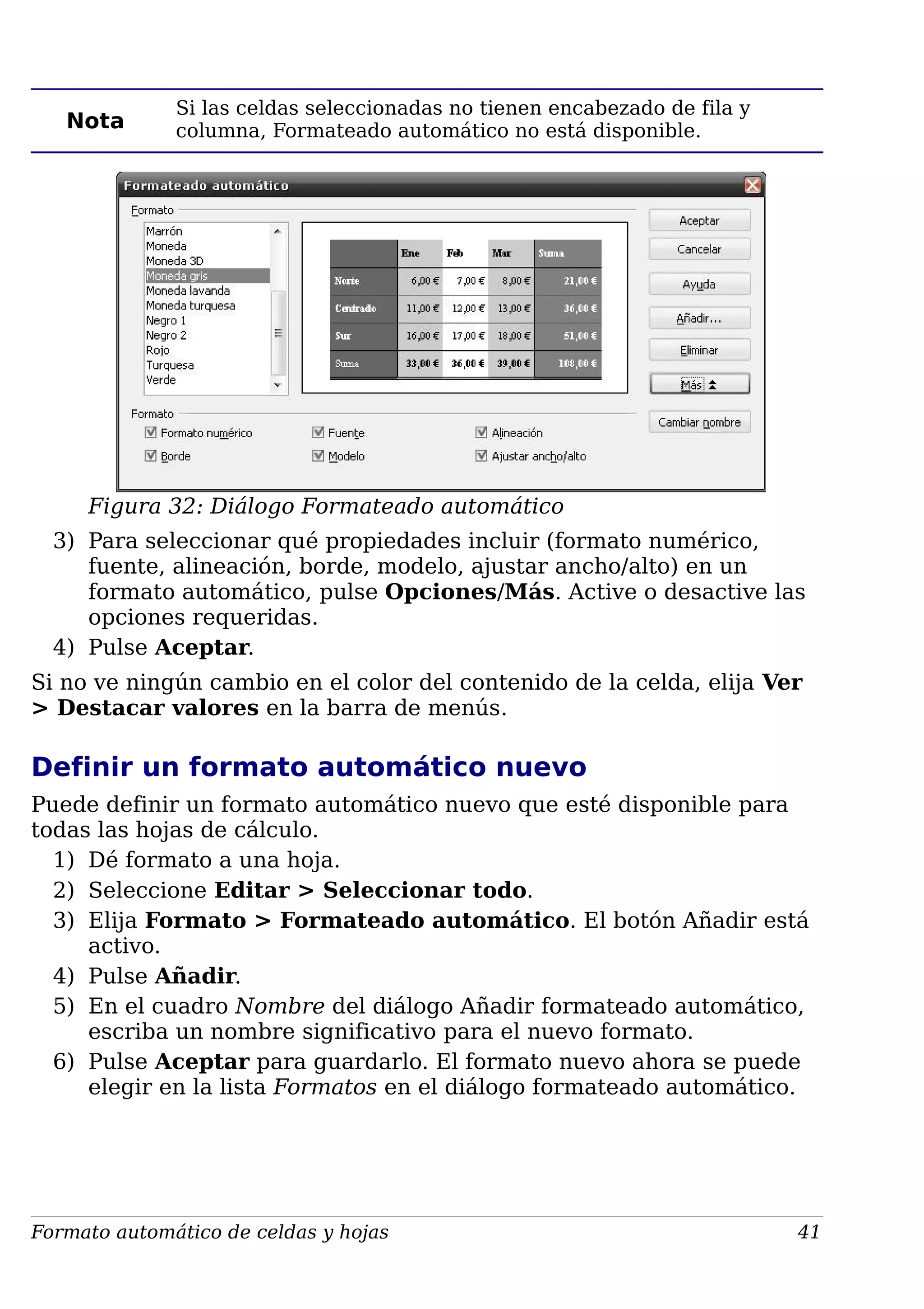 Nota
Si las celdas seleccionadas no tienen encabezado de fila y
columna, Formateado automático no está disponible.
Figura 32: Diálogo Formateado automático
3) Para seleccionar qué propiedades incluir (formato numérico,
fuente, alineación, borde, modelo, ajustar ancho/alto) en un
formato automático, pulse Opciones/Más. Active o desactive las
opciones requeridas.
4) Pulse Aceptar.
Si no ve ningún cambio en el color del contenido de la celda, elija Ver
> Destacar valores en la barra de menús.
Definir un formato automático nuevo
Puede definir un formato automático nuevo que esté disponible para
todas las hojas de cálculo.
1) Dé formato a una hoja.
2) Seleccione Editar > Seleccionar todo.
3) Elija Formato > Formateado automático. El botón Añadir está
activo.
4) Pulse Añadir.
5) En el cuadro Nombre del diálogo Añadir formateado automático,
escriba un nombre significativo para el nuevo formato.
6) Pulse Aceptar para guardarlo. El formato nuevo ahora se puede
elegir en la lista Formatos en el diálogo formateado automático.
Formato automático de celdas y hojas 41
 