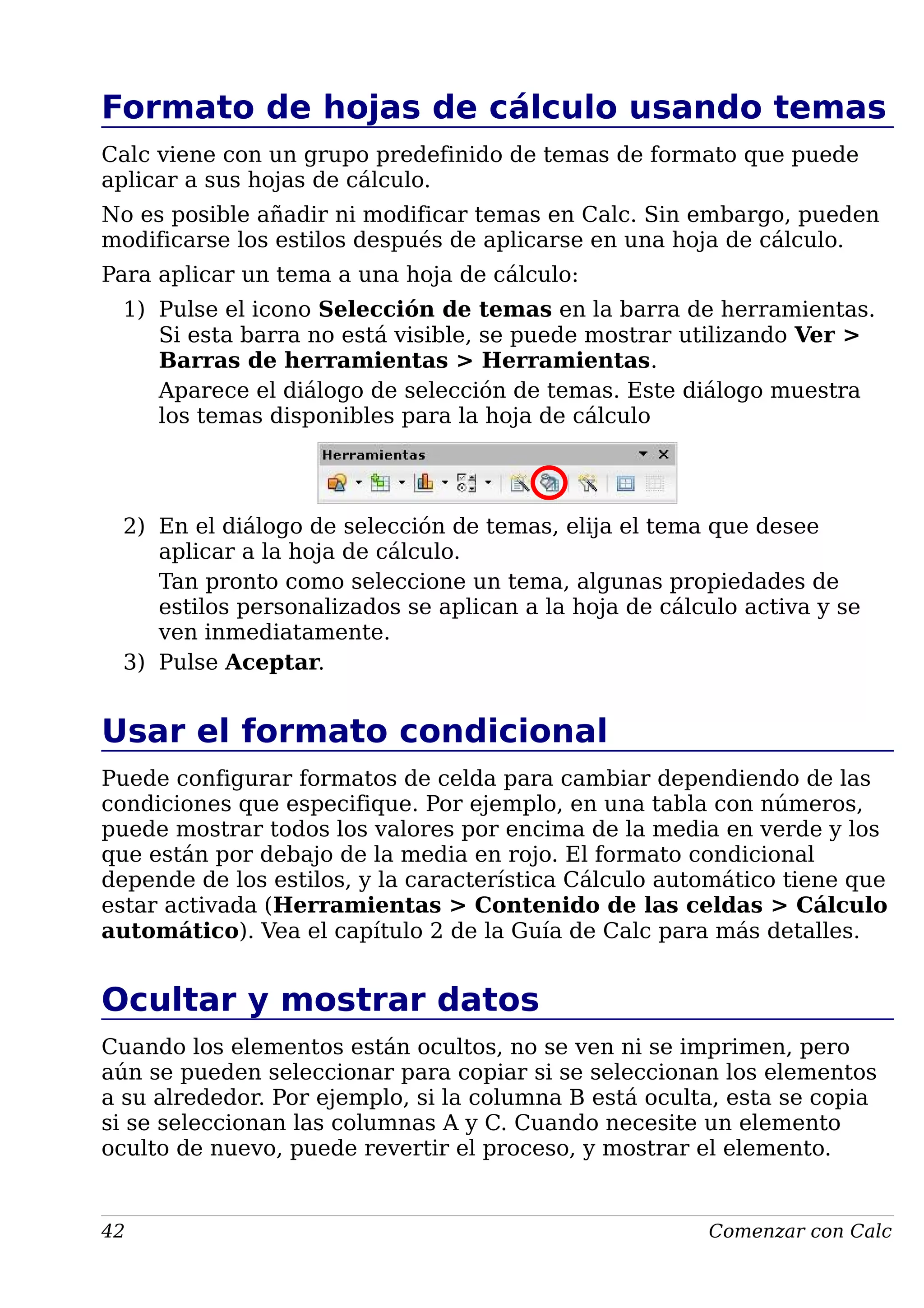 Formato de hojas de cálculo usando temas
Calc viene con un grupo predefinido de temas de formato que puede
aplicar a sus hojas de cálculo.
No es posible añadir ni modificar temas en Calc. Sin embargo, pueden
modificarse los estilos después de aplicarse en una hoja de cálculo.
Para aplicar un tema a una hoja de cálculo:
1) Pulse el icono Selección de temas en la barra de herramientas.
Si esta barra no está visible, se puede mostrar utilizando Ver >
Barras de herramientas > Herramientas.
Aparece el diálogo de selección de temas. Este diálogo muestra
los temas disponibles para la hoja de cálculo
2) En el diálogo de selección de temas, elija el tema que desee
aplicar a la hoja de cálculo.
Tan pronto como seleccione un tema, algunas propiedades de
estilos personalizados se aplican a la hoja de cálculo activa y se
ven inmediatamente.
3) Pulse Aceptar.
Usar el formato condicional
Puede configurar formatos de celda para cambiar dependiendo de las
condiciones que especifique. Por ejemplo, en una tabla con números,
puede mostrar todos los valores por encima de la media en verde y los
que están por debajo de la media en rojo. El formato condicional
depende de los estilos, y la característica Cálculo automático tiene que
estar activada (Herramientas > Contenido de las celdas > Cálculo
automático). Vea el capítulo 2 de la Guía de Calc para más detalles.
Ocultar y mostrar datos
Cuando los elementos están ocultos, no se ven ni se imprimen, pero
aún se pueden seleccionar para copiar si se seleccionan los elementos
a su alrededor. Por ejemplo, si la columna B está oculta, esta se copia
si se seleccionan las columnas A y C. Cuando necesite un elemento
oculto de nuevo, puede revertir el proceso, y mostrar el elemento.
42 Comenzar con Calc
 
