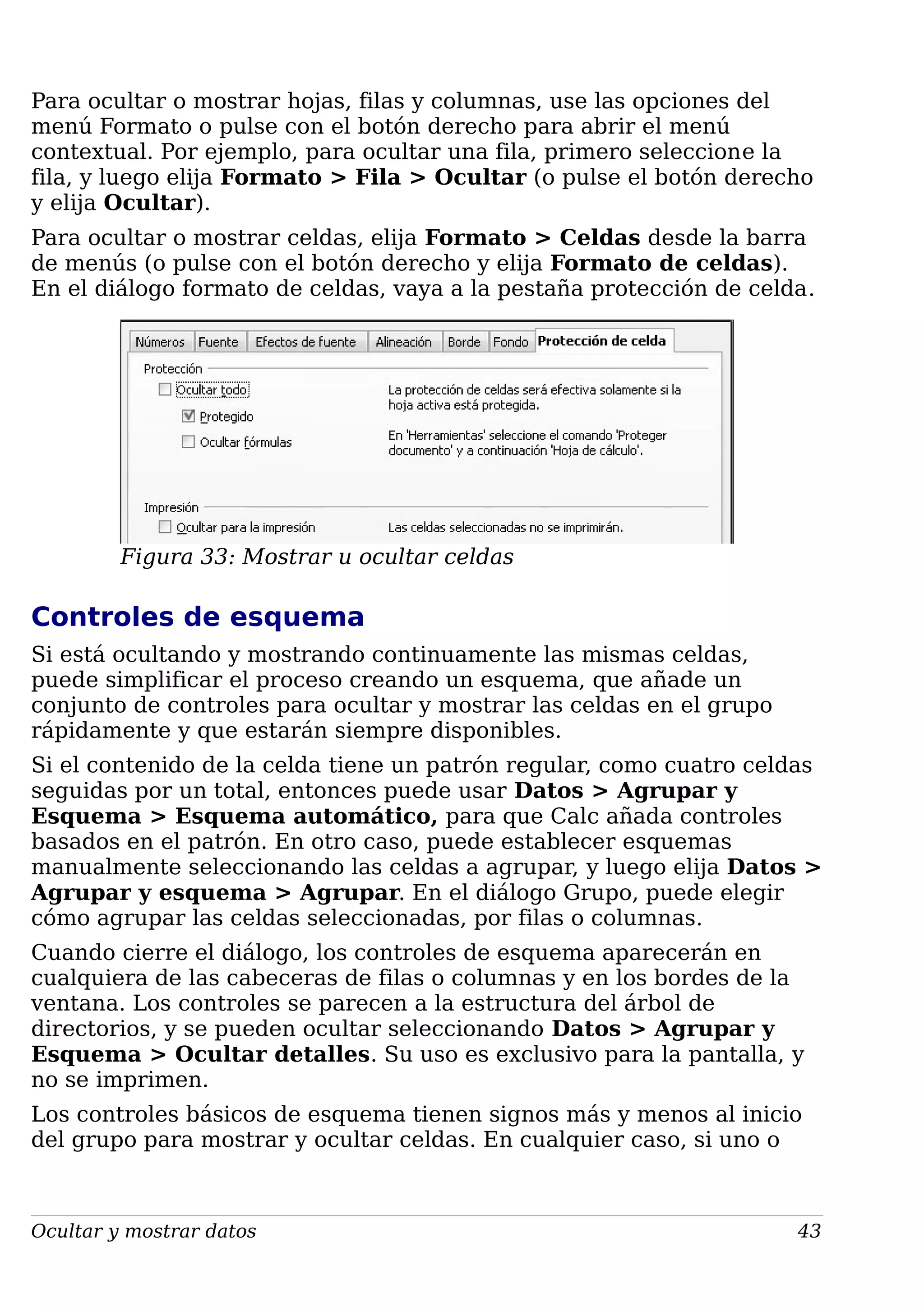 Para ocultar o mostrar hojas, filas y columnas, use las opciones del
menú Formato o pulse con el botón derecho para abrir el menú
contextual. Por ejemplo, para ocultar una fila, primero seleccione la
fila, y luego elija Formato > Fila > Ocultar (o pulse el botón derecho
y elija Ocultar).
Para ocultar o mostrar celdas, elija Formato > Celdas desde la barra
de menús (o pulse con el botón derecho y elija Formato de celdas).
En el diálogo formato de celdas, vaya a la pestaña protección de celda.
Figura 33: Mostrar u ocultar celdas
Controles de esquema
Si está ocultando y mostrando continuamente las mismas celdas,
puede simplificar el proceso creando un esquema, que añade un
conjunto de controles para ocultar y mostrar las celdas en el grupo
rápidamente y que estarán siempre disponibles.
Si el contenido de la celda tiene un patrón regular, como cuatro celdas
seguidas por un total, entonces puede usar Datos > Agrupar y
Esquema > Esquema automático, para que Calc añada controles
basados en el patrón. En otro caso, puede establecer esquemas
manualmente seleccionando las celdas a agrupar, y luego elija Datos >
Agrupar y esquema > Agrupar. En el diálogo Grupo, puede elegir
cómo agrupar las celdas seleccionadas, por filas o columnas.
Cuando cierre el diálogo, los controles de esquema aparecerán en
cualquiera de las cabeceras de filas o columnas y en los bordes de la
ventana. Los controles se parecen a la estructura del árbol de
directorios, y se pueden ocultar seleccionando Datos > Agrupar y
Esquema > Ocultar detalles. Su uso es exclusivo para la pantalla, y
no se imprimen.
Los controles básicos de esquema tienen signos más y menos al inicio
del grupo para mostrar y ocultar celdas. En cualquier caso, si uno o
Ocultar y mostrar datos 43
 